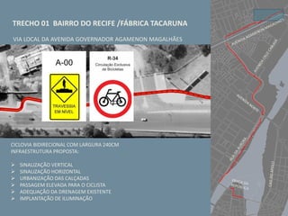 TRECHO 01 BAIRRO DO RECIFE /FÁBRICA TACARUNA
VIA LOCAL DA AVENIDA GOVERNADOR AGAMENON MAGALHÃES
CICLOVIA BIDIRECIONAL COM LARGURA 240CM
INFRAESTRUTURA PROPOSTA:
 SINALIZAÇÃO VERTICAL
 SINALIZAÇÃO HORIZONTAL
 URBANIZAÇÃO DAS CALÇADAS
 PASSAGEM ELEVADA PARA O CICLISTA
 ADEQUAÇÃO DA DRENAGEM EXISTENTE
 IMPLANTAÇÃO DE ILUMINAÇÃO
 
