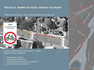 TRECHO 01 BAIRRO DO RECIFE /FÁBRICA TACARUNA
PRAÇA DA REPÚBLICA APÓS PONTE BUARQUE DE MACEDO
CICLOVIA BIDIRECIONAL COM LARGURA = 240CM
INFRAESTRUTURA PROPOSTA:
 SINALIZAÇÃO VERTICAL
 SINALIZAÇÃO HORIZONTAL
 SEGREGADORES EM BLOCO DE CONCRETO
 RECUPERAÇÃO DO PAVIMENTO
 