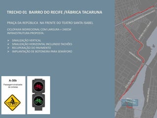 TRECHO 01 BAIRRO DO RECIFE /FÁBRICA TACARUNA
PRAÇA DA REPÚBLICA NA FRENTE DO TEATRO SANTA ISABEL
CICLOFAIXA BIDIRECIONAL COM LARGURA = 240CM
INFRAESTRUTURA PROPOSTA:
 SINALIZAÇÃO VERTICAL
 SINALIZAÇÃO HORIZONTAL INCLUINDO TACHÕES
 RECUPERAÇÃO DO PAVIMENTO
 IMPLANTAÇÃO DE BOTONEIRA PARA SEMÁFORO
 