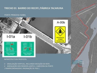 TRECHO 01 BAIRRO DO RECIFE /FÁBRICA TACARUNA
PONTE PRINCESA ISABEL
INFRAESTRUTURA PROPOSTA:
 SINALIZAÇÃO VERTICAL, INCLUINDO IDICAÇÃO DE ROTA
 ADEQUAÇÃO DOS PASSEIOS JUNTO A CABECEIRA DA PONTE
( RAMPA/DRENAGEM E PAGINAÇÃO DE PISO )
 
