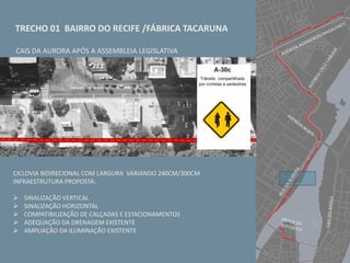 TRECHO 01 BAIRRO DO RECIFE /FÁBRICA TACARUNA
CICLOVIA BIDIRECIONAL COM LARGURA VARIANDO 240CM/300CM
INFRAESTRUTURA PROPOSTA:
 SINALIZAÇÃO VERTICAL
 SINALIZAÇÃO HORIZONTAL
 COMPATIBILIZAÇÃO DE CALÇADAS E ESTACIONAMENTOS
 ADEQUAÇÃO DA DRENAGEM EXISTENTE
 AMPLIAÇÃO DA ILUMINAÇÃO EXISTENTE
CAIS DA AURORA APÓS A ASSEMBLEIA LEGISLATIVA
 