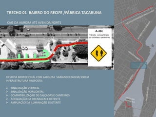 TRECHO 01 BAIRRO DO RECIFE /FÁBRICA TACARUNA
CICLOVIA BIDIRECIONAL COM LARGURA VARIANDO 240CM/300CM
INFRAESTRUTURA PROPOSTA:
 SINALIZAÇÃO VERTICAL
 SINALIZAÇÃO HORIZONTAL
 COMPATIBILIZAÇÃO DE CALÇADAS E CANTEIROS
 ADEQUAÇÃO DA DRENAGEM EXISTENTE
 AMPLIAÇÃO DA ILUMINAÇÃO EXISTENTE
CAIS DA AURORA ATÉ AVENIDA NORTE
 