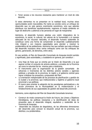 PLAN DE DESARROLLO CONCERTADO PROVINCIAL DE AREQUIPA
2008-2021
10
• Tener acceso a los recursos necesarios para mantener un nivel de vida
decente.
Si estos elementos no se presentan en la realidad local, muchas otras
oportunidades serán inaccesibles. Por tanto se concibe como un enfoque de
desarrollo que no solo genera crecimiento económico, sino que además
distribuye sus beneficios equitativamente; regenera el medio ambiente en
lugar de destruirlo y potencia a las personas en lugar de marginarlas
Asimismo, el desarrollo humano plantea una visión integradora de lo
económico, lo social, lo cultural, los valores de la humanidad y el manejo
adecuado de los recursos naturales, el desarrollo humano sostenible se
constituye como una forma de comprender el desarrollo cualitativamente
más integral y con mejores capacidades para atender y resolver la
problemática de las poblaciones. Asimismo hay que señalar que este enfoque
del desarrollo incorpora otros varios enfoques como son los enfoques de
género, generación, de derechos, entre otros.
En ese sentido, el Plan de Desarrollo Concertado de Arequipa tendrá sentido
y significado, para autoridades, y ciudadanía en general, por constituir :
Una Hoja de Ruta que se orienta por la Visión de Desarrollo a la que
aspiran arribar el conjunto de actores públicos y privados de la Provincia
así como la voluntad de los mismos para cristalizarla.
El instrumento para la organización de la gestión concertada de
esfuerzos e inversiones de los distintos actores sociales y agencias
públicas y privadas de la provincia, la región y el gobierno central para
lograr cristalizar los proyectos y propuestas del Plan.
La orientación indispensable de los procesos de planificación y gestión de
la ciudad y la provincia; que institucionalice y legitime al gobierno local
provincial y sus políticas.
El marco para orientar la adopción de los paradigmas participativos y de
acción promotora de la Municipalidad en la modernización y el
fortalecimiento de sus capacidades de gestión del desarrollo provincial.
Asimismo, como objetivos del Plan de Desarrollo Concertado tenemos:
Construir de modo consensual la Visión de Futuro, las Líneas y Objetivos
Estratégicos, las políticas necesarias y la identificación de ideas de
proyectos para el desarrollo integral, equitativo y sostenible de la
Provincia de Arequipa.
Desarrollar los estudios de diagnóstico, de las diferentes dimensiones
del desarrollo para conocer la situación actual de la provincia, sus
distritos y su problemática.
 