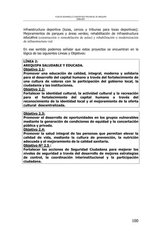 PLAN DE DESARROLLO CONCERTADO PROVINCIAL DE AREQUIPA
2008-2021
100
infraestructura deportiva (lozas, cercos y tribunas para lozas deportivas);
Mejoramientos de parques y áreas verdes; rehabilitación de infraestructura
educativa (construcción o remodelación de aulas) y rehabilitación o modernización
de infraestructura vial
En ese sentido podemos señalar que estos proyectos se encuentran en la
lógica de las siguientes Líneas y Objetivos:
LÍNEA 2:
AREQUIPA SALUDABLE Y EDUCADA.
Objetivo 2.1:
Promover una educación de calidad, integral, moderna y solidaria
para el desarrollo del capital humano a través del fortalecimiento de
una cultura de valores con la participación del gobierno local, la
ciudadanía y las instituciones.
Objetivo 2.2:
Fortalecer la identidad cultural, la actividad cultural y la recreación
para el fortalecimiento del capital humano a través del
reconocimiento de la identidad local y el mejoramiento de la oferta
cultural descentralizada.
Objetivo 2.3:
Promover el desarrollo de oportunidades en los grupos vulnerables
mediante la generación de condiciones de equidad y la concertación
pública y privada.
Objetivo 2.4:
Promover la salud integral de las personas que permitan elevar la
calidad de vida, mediante la cultura de prevención, la nutrición
adecuada y el mejoramiento de la calidad sanitaria.
Objetivo Nº 2.5 :
Fortalecer las acciones de Seguridad Ciudadana para mejorar los
niveles de seguridad a través del desarrollo de mejores estrategias
de control, la coordinación interinstitucional y la participación
ciudadana.
 