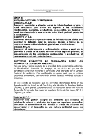PLAN DE DESARROLLO CONCERTADO PROVINCIAL DE AREQUIPA
2008-2021
101
LÍNEA 3:
AREQUIPA SOSTENIBLE E INTEGRADA.
OBJETIVO Nº 3.1:
Promover, concertar y ejecutar obras de infraestructura urbana y
rural adecuadas que sirvan de soporte a las actividades
residenciales, agrícolas, productivas, comerciales, de turismo y
servicios a través de la concertación entre Municipalidad, población
e instituciones.
OBJETIVO Nº 3.2:
Promover, concertar y ejecutar obras de infraestructura básica que
permitan la dotación total de servicios básicos a través de la
concertación entre Municipalidad, pobladores e instituciones.
Objetivo Nº 3.4:
Promover el mejoramiento y ordenamiento urbano y rural de la
provincia a través de la puesta en valor de los espacios públicos, el
ordenamiento de las actividades residenciales y productivas, el
ordenamiento vial y el control urbano.
PROYECTOS PENDIENTES DE FORMULACIÓN DESDE LOS
DOCUMENTOS DE GESTIÓN AMBIENTAL
Por otra parte, y como producto de la gravedad de la problemática ambiental,
la Municipalidad Provincial de Arequipa se encuentra en proceso de
acreditación ambiental mediante el certificado GALS otorgado por el Consejo
Nacional del Ambiente. Esta certificación no quiere decir que no existen
problemas ambientales, sino que están siendo tratados mediante políticas y
proyectos.
En ese sentido es necesario que los proyectos identificados tanto en las
Agenda Ambiental Local, en el Plan Integradle Gestión de Residuos Sólidos
(PIGARS) y otros planes complementarios se incorporen dentro del Plan de
Desarrollo Concertado, los cuales se inscriben dentro de las Líneas N° 3 y
Objetivo que señala:
Objetivo Nº 3.3 :
Promover una gestión integral del ambiente que conserve el
patrimonio natural y minimice los impactos negativos generados,
buscando la sostenibilidad del distrito a través de acciones de
conservación y el desarrollo de una cultura ambiental entre los
ciudadanos.
 