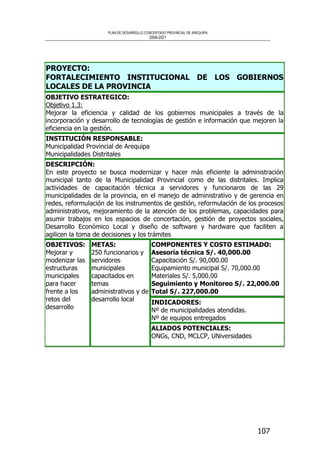 PLAN DE DESARROLLO CONCERTADO PROVINCIAL DE AREQUIPA
2008-2021
107
PROYECTO:
FORTALECIMIENTO INSTITUCIONAL DE LOS GOBIERNOS
LOCALES DE LA PROVINCIA
OBJETIVO ESTRATEGICO:
Objetivo 1.3:
Mejorar la eficiencia y calidad de los gobiernos municipales a través de la
incorporación y desarrollo de tecnologías de gestión e información que mejoren la
eficiencia en la gestión.
INSTITUCIÓN RESPONSABLE:
Municipalidad Provincial de Arequipa
Municipalidades Distritales
DESCRIPCIÓN:
En este proyecto se busca modernizar y hacer más eficiente la administración
municipal tanto de la Municipalidad Provincial como de las distritales. Implica
actividades de capacitación técnica a servidores y funcionaros de las 29
municipalidades de la provincia, en el manejo de administrativo y de gerencia en
redes, reformulación de los instrumentos de gestión, reformulación de los procesos
administrativos, mejoramiento de la atención de los problemas, capacidades para
asumir trabajos en los espacios de concertación, gestión de proyectos sociales,
Desarrollo Económico Local y diseño de software y hardware que faciliten a
agilicen la toma de decisiones y los trámites
COMPONENTES Y COSTO ESTIMADO:
Asesoría técnica S/. 40,000.00
Capacitación S/. 90,000.00
Equipamiento municipal S/. 70,000.00
Materiales S/. 5,000.00
Seguimiento y Monitoreo S/. 22,000.00
Total S/. 227,000.00
INDICADORES:
Nº de municipalidades atendidas.
Nº de equipos entregados
OBJETIVOS:
Mejorar y
modenizar las
estructuras
municipales
para hacer
frente a los
retos del
desarrollo
METAS:
250 funcionarios y
servidores
municipales
capacitados en
temas
administrativos y de
desarrollo local
ALIADOS POTENCIALES:
ONGs, CND, MCLCP, UNiversidades
 