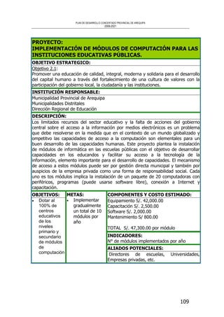 PLAN DE DESARROLLO CONCERTADO PROVINCIAL DE AREQUIPA
2008-2021
109
PROYECTO:
IMPLEMENTACIÓN DE MÓDULOS DE COMPUTACIÓN PARA LAS
INSTITUCIONES EDUCATIVAS PÚBLICAS.
OBJETIVO ESTRATEGICO:
Objetivo 2.1:
Promover una educación de calidad, integral, moderna y solidaria para el desarrollo
del capital humano a través del fortalecimiento de una cultura de valores con la
participación del gobierno local, la ciudadanía y las instituciones.
INSTITUCIÓN RESPONSABLE:
Municipalidad Provincial de Arequipa
Municipalidades Distritales
Dirección Regional de Educación
DESCRIPCIÓN:
Los limitados recursos del sector educativo y la falta de acciones del gobierno
central sobre el acceso a la información por medios electrónicos es un problema
que debe resolverse en la medida que en el contexto de un mundo globalizado y
ompetitvo las capacidades de acceso a la computación son elementales para un
buen desarrollo de las capacidades humanas. Este proyecto plantea la instalación
de módulos de informática en las escuelas públicas con el objetivo de desarrollar
capacidades en los educandos y facilitar su acceso a la tecnología de la
información, elemento importante para el desarrollo de capacidades. El mecanismo
de acceso a estos módulos puede ser por gestión directa municipal y también por
auspicios de la empresa privada como una forma de responsabilidad social. Cada
uno es tos módulos implica la instalación de un paquete de 20 computadoras con
periféricos, programas (puede usarse software libre), conexión a Internet y
capacitación.
COMPONENTES Y COSTO ESTIMADO:
Equipamiento S/. 42,000.00
Capacitación S/. 2,500.00
Software S/. 2,000.00
Mantenimiento S/ 800.00
TOTAL S/. 47,300.00 por módulo
INDICADORES:
N° de módulos implementados por año
OBJETIVOS:
• Dotar al
100% de
centros
educativos
de los
niveles
primario y
secundario
de módulos
de
computación
METAS:
• Implementar
gradualmente
un total de 10
módulos por
año
ALIADOS POTENCIALES:
Directores de escuelas, Universidades,
Empresas privadas, etc.
 