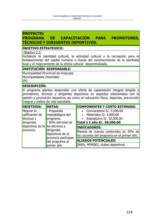 PLAN DE DESARROLLO CONCERTADO PROVINCIAL DE AREQUIPA
2008-2021
114
PROYECTO:
PROGRAMA DE CAPACITACIÓN PARA PROMOTORES,
TÉCNICOS Y DIRIGENTES DEPORTIVOS.
OBJETIVO ESTRATEGICO:
Objetivo 2.2:
Fortalecer la identidad cultural, la actividad cultural y la recreación para el
fortalecimiento del capital humano a través del reconocimiento de la identidad
local y el mejoramiento de la oferta cultural descentralizada.
INSTITUCIÓN RESPONSABLE:
Municipalidad Provincial de Arequipa
Municipalidades Distritales
IPD
DESCRIPCIÓN:
El programa plantea desarrollar una oferta de capacitación integral dirigida a
promotores, técnicos y dirigentes deportivos en aspectos relacionados con la
gestión y promoción deportiva, así como en educación física, deportes, prevención
integral y estilos de vida saludable.
COMPONENTES Y COSTO ESTIMADO:
• Convocatoria S/. 3,500.00
• Materiales S/. 4,000.00
• Expositores S/. 32,000.00
Total x 1 año S/. 39,500.00
INDICADORES:
Manejo de nuevos contenidos en 30% de
los usuarios del programa en el primer año.
OBJETIVOS:
Mejorar la
calificación de
técnicos y
dirigentes
deportivos de la
provincia.
METAS:
- Propuesta
metodológica del
programa
- 50% del total de
los técnicos y
dirigentes
deportivos de la
provincia participan
del programa al
primer año
ALIADOS POTENCIALES:
DREA, MIMDES, clubes deportivos.
 