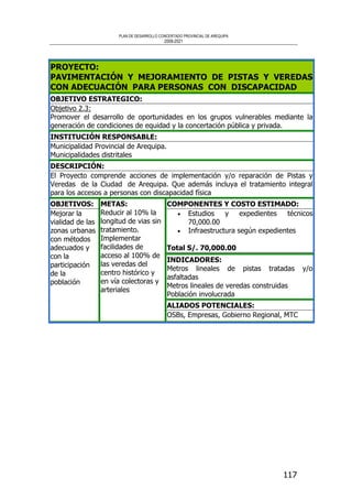 PLAN DE DESARROLLO CONCERTADO PROVINCIAL DE AREQUIPA
2008-2021
117
PROYECTO:
PAVIMENTACIÓN Y MEJORAMIENTO DE PISTAS Y VEREDAS
CON ADECUACIÓN PARA PERSONAS CON DISCAPACIDAD
OBJETIVO ESTRATEGICO:
Objetivo 2.3:
Promover el desarrollo de oportunidades en los grupos vulnerables mediante la
generación de condiciones de equidad y la concertación pública y privada.
INSTITUCIÓN RESPONSABLE:
Municipalidad Provincial de Arequipa.
Municipalidades distritales
DESCRIPCIÓN:
El Proyecto comprende acciones de implementación y/o reparación de Pistas y
Veredas de la Ciudad de Arequipa. Que además incluya el tratamiento integral
para los accesos a personas con discapacidad física
COMPONENTES Y COSTO ESTIMADO:
• Estudios y expedientes técnicos
70,000.00
• Infraestructura según expedientes
Total S/. 70,000.00
INDICADORES:
Metros lineales de pistas tratadas y/o
asfaltadas
Metros lineales de veredas construidas
Población involucrada
OBJETIVOS:
Mejorar la
vialidad de las
zonas urbanas
con métodos
adecuados y
con la
participación
de la
población
METAS:
Reducir al 10% la
longitud de vias sin
tratamiento.
Implementar
facilidades de
acceso al 100% de
las veredas del
centro histórico y
en vía colectoras y
arteriales
ALIADOS POTENCIALES:
OSBs, Empresas, Gobierno Regional, MTC
 