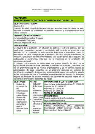 PLAN DE DESARROLLO CONCERTADO PROVINCIAL DE AREQUIPA
2008-2021
119
PROYECTO:
SUPERVISIÓN Y CONTROL COMUNITARIO DE SALUD
OBJETIVO ESTRATEGICO:
Objetivo 2.4:
Promover la salud integral de las personas que permitan elevar la calidad de vida,
mediante la cultura de prevención, la nutrición adecuada y el mejoramiento de la
calidad sanitaria.
INSTITUCIÓN RESPONSABLE:
Municipalidad Provincial de Arequipa
Municipalidades Distritales
Dirección Regional de Salud
DESCRIPCIÓN:
La mayoría de la población en situación de pobreza y extrema pobreza, por las
condiciones económicas, sociales y ambientales del contexto se encuentra muy
afectada por la incidencia de enfermedades infecciosas transmisibles, como lo
demuestran las tasas manejadas por el Ministerio de Salud. Ampliar la cobertura de
detección – prevención de estas enfermedades, será posible dentro de un esquema de
participación y compromiso, más que por la insistencia en la ampliación del
presupuesto sectorial.
El proyecto busca articular las instituciones que prestan atención de salud con las
organizaciones sociales de base (vecinales, comunales y funcionales), mediante una
red de promotores(as) de las mismas organizaciones y de los comités locales de
administración de salud existentes, en un programa sostenido de acciones de
identificación, evaluación, tratamiento y seguimiento de casos, con un fuerte soporte
técnico de capacitación, con la finalidad de ampliar la cobertura de atención de la gran
mayoría de población de escasos recursos y de optimizar los recursos locales en un
esquema de prevención y conciencia del riesgo.
COMPONENTES Y COSTO ESTIMADO:
Línea de base y diseño del sistema S/. 12,000.00
Capacitación S/. 10,000.00
Monitoreo S/. 12,000.00
Materiales S/. 5,000.00
TOTAL S/. 39,000.00
INDICADORES:
Tasa de incidencia de enfermedades.
Organización Comunitaria
OBJETIVOS:
• Reducir la
incidencia de
las
enfermedades
infecciosas
transmisibles.
• Mejorar las
formas de
organización
comunitaria
para la
atención de la
salud
METAS:
• Reducción
de las tasas
de
incidencias
de las
enfermedade
s infecciosas.
• Comunidad
organizada y
articulada a
los
programas
de salud
distrital
ALIADOS POTENCIALES:
MIMDES (WAWAWASI), ONGs, Cooperación
Internacional, UNICEF Empresas Privadas de
Responsabilidad Social. ESSALUD
 