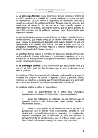 PLAN DE DESARROLLO CONCERTADO PROVINCIAL DE AREQUIPA
2008-2021
12
a. La estrategia técnica: es una dinámica de trabajo compleja e integral de
medición y análisis de la realidad, así como de diseño de propuestas por parte
de especialistas. La cual incluye el diagnóstico de tendencias (positivas y
negativas), así como de conflictos centrales y factores externos e internos que
condicionan el desarrollo del espacio local. Pero además supone la
identificación de los deseos, aspiraciones, sueños, que las gentes poseen; así
como los procesos que la población reconoce como determinantes para
explicar su realidad.
La estrategia técnica representa una dinámica de trabajo multidisciplinaria e
interdisciplinaria, que integra enfoques de análisis estructural y de actores
para explicar las dinámicas del desarrollo local. Supone también no sólo una
aproximación a la realidad local distrital, sino que además incorpora una
perspectiva interdistrital, provincial, regional y nacional, reconociendo que el
distrito forma parte de territorios mayores.
La estrategia técnica sugiere la formación de equipos de trabajo, formado por
profesionales de diversas instituciones, o contratados especialmente o que
trabajan en las municipalidades encargados de esta labor. Se constituyen en el
equipo estratega del proceso.
b. La estrategia política: es una intervención que directamente tiene que
ver con el poder local, con las decisiones que se tejen y ejecutan en las
esferas públicas.
La estrategia política tiene que ver principalmente con los conflictos y juego de
intereses del conjunto de actores y agentes públicos y privados locales,
incorpora las iniciativas y procesos que directamente dan paso a la generación
de compromisos y alianzas estratégicas que posibilitan el desarrollo.
La estrategia política se define en tres ámbitos:
Desde los gubernamental en el ámbito local (municipios,
agencias descentralizadas de ministerios y organismos públicos).
Desde las instituciones no estatales, con los intereses que las
agencias privadas locales desenvuelven (ongs, iglesias, partidos o
movimientos políticos).
Desde lo participativo: es la intervención en los procesos de
participación que el distrito viene desarrollando, consiste en una
dinámica de construcción de espacios de consenso y concertación sobre
aspectos estratégicos para el desarrollo (es decir que permitan el
aprovechamiento de oportunidades, que el entorno ofrece, sobre la
base de las fortalezas que, en conjunto, se reconoce que existe).
 