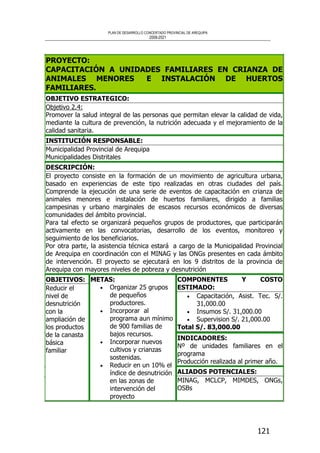 PLAN DE DESARROLLO CONCERTADO PROVINCIAL DE AREQUIPA
2008-2021
121
PROYECTO:
CAPACITACIÓN A UNIDADES FAMILIARES EN CRIANZA DE
ANIMALES MENORES E INSTALACIÓN DE HUERTOS
FAMILIARES.
OBJETIVO ESTRATEGICO:
Objetivo 2.4:
Promover la salud integral de las personas que permitan elevar la calidad de vida,
mediante la cultura de prevención, la nutrición adecuada y el mejoramiento de la
calidad sanitaria.
INSTITUCIÓN RESPONSABLE:
Municipalidad Provincial de Arequipa
Municipalidades Distritales
DESCRIPCIÓN:
El proyecto consiste en la formación de un movimiento de agricultura urbana,
basado en experiencias de este tipo realizadas en otras ciudades del país.
Comprende la ejecución de una serie de eventos de capacitación en crianza de
animales menores e instalación de huertos familiares, dirigido a familias
campesinas y urbano marginales de escasos recursos económicos de diversas
comunidades del ámbito provincial.
Para tal efecto se organizará pequeños grupos de productores, que participarán
activamente en las convocatorias, desarrollo de los eventos, monitoreo y
seguimiento de los beneficiarios.
Por otra parte, la asistencia técnica estará a cargo de la Municipalidad Provincial
de Arequipa en coordinación con el MINAG y las ONGs presentes en cada ámbito
de intervención. El proyecto se ejecutará en los 9 distritos de la provincia de
Arequipa con mayores niveles de pobreza y desnutrición
COMPONENTES Y COSTO
ESTIMADO:
• Capacitación, Asist. Tec. S/.
31,000.00
• Insumos S/. 31,000.00
• Supervision S/. 21,000.00
Total S/. 83,000.00
INDICADORES:
Nº de unidades familiares en el
programa
Producción realizada al primer año.
OBJETIVOS:
Reducir el
nivel de
desnutrición
con la
ampliación de
los productos
de la canasta
básica
familiar
METAS:
• Organizar 25 grupos
de pequeños
productores.
• Incorporar al
programa aun mínimo
de 900 familias de
bajos recursos.
• Incorporar nuevos
cultivos y crianzas
sostenidas.
• Reducir en un 10% el
índice de desnutrición
en las zonas de
intervención del
proyecto
ALIADOS POTENCIALES:
MINAG, MCLCP, MIMDES, ONGs,
OSBs
 