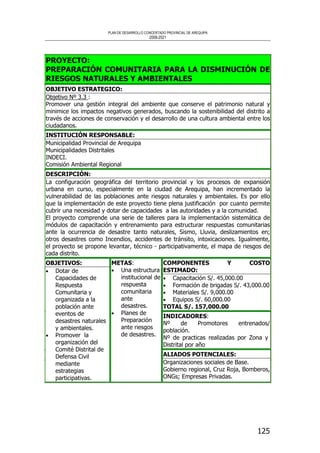 PLAN DE DESARROLLO CONCERTADO PROVINCIAL DE AREQUIPA
2008-2021
125
PROYECTO:
PREPARACIÓN COMUNITARIA PARA LA DISMINUCIÓN DE
RIESGOS NATURALES Y AMBIENTALES
OBJETIVO ESTRATEGICO:
Objetivo Nº 3.3 :
Promover una gestión integral del ambiente que conserve el patrimonio natural y
minimice los impactos negativos generados, buscando la sostenibilidad del distrito a
través de acciones de conservación y el desarrollo de una cultura ambiental entre los
ciudadanos.
INSTITUCIÓN RESPONSABLE:
Municipalidad Provincial de Arequipa
Municipalidades Distritales
INDECI.
Comisión Ambiental Regional
DESCRIPCIÓN:
La configuración geográfica del territorio provincial y los procesos de expansión
urbana en curso, especialmente en la ciudad de Arequipa, han incrementado la
vulnerabilidad de las poblaciones ante riesgos naturales y ambientales. Es por ello
que la implementación de este proyecto tiene plena justificación por cuanto permite
cubrir una necesidad y dotar de capacidades a las autoridades y a la comunidad.
El proyecto comprende una serie de talleres para la implementación sistemática de
módulos de capacitación y entrenamiento para estructurar respuestas comunitarias
ante la ocurrencia de desastre tanto naturales, Sismo, Lluvia, deslizamientos en;
otros desastres como Incendios, accidentes de tránsito, intoxicaciones. Igualmente,
el proyecto se propone levantar, técnico - participativamente, el mapa de riesgos de
cada distrito.
COMPONENTES Y COSTO
ESTIMADO:
• Capacitación S/. 45,000.00
• Formación de brigadas S/. 43,000.00
• Materiales S/. 9,000.00
• Equipos S/. 60,000.00
TOTAL S/. 157,000.00
INDICADORES:
Nº de Promotores entrenados/
población.
Nº de practicas realizadas por Zona y
Distrital por año
OBJETIVOS:
• Dotar de
Capacidades de
Respuesta
Comunitaria y
organizada a la
población ante
eventos de
desastres naturales
y ambientales.
• Promover la
organización del
Comité Distrital de
Defensa Civil
mediante
estrategias
participativas.
METAS:
• Una estructura
institucional de
respuesta
comunitaria
ante
desastres.
• Planes de
Preparación
ante riesgos
de desastres.
ALIADOS POTENCIALES:
Organizaciones sociales de Base.
Gobierno regional, Cruz Roja, Bomberos,
ONGs; Empresas Privadas.
 