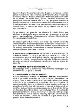 PLAN DE DESARROLLO CONCERTADO PROVINCIAL DE AREQUIPA
2008-2021
13
Lo participativo involucra generar corrientes de opinión pública que permitan
generar nuevos valores y conocimientos que afirmen una cultura ciudadana de
ejercicio de deberes y derechos, en base a las dinámicas que se vienen dando
en el distrito. Del mismo modo, supone establecer mecanismos de
participación ciudadana colectiva pero, a la vez, que pueda incorporar la
participación individual, que afirme la ciudadanía en sus dimensiones social y
política pero a la vez como ejercicio de derechos civiles, dentro del proceso de
planificación con la finalidad que tengan una permanencia más allá de la
elaboración del plan.
No es suficiente con desarrollar una dinámica de trabajo técnico para
planificar, la planificación genera procesos que comprometen a diversos
actores y agentes públicos y privados que se convierten en determinantes de
los procesos de planificación local.
La estrategia participativa orientada a un proceso de desarrollo representa
una ampliación del acceso de la población a las decisiones sobre su destino y
por lo mismo a los procesos de planificación. Por ello, implica una ampliación
del acceso y control sobre los mecanismos de toma de decisiones y uso de
recursos disponibles gestionados localmente.
c. La estrategia de comunicación, necesariamente se ve articulada con el
proceso de planificación en tanto es concebido como proceso político y
participativo, constituye la coordinación de todos los espacios de comunicación
existentes en el distrito y divulgación de los contenidos del Plan, generalmente
da paso a un proceso comunicativo permanente como parte del proceso de
desarrollo.
LOS MOMENTOS DE FORMULACIÓN DEL PLAN
La metodología afirma la existencia de varios momentos metodológicos que
constituyen una ruta que es la siguiente:
a. Construcción de la Visión de Desarrollo:
El primer momento corresponde a la Visión de Desarrollo, es el momento
inicial y de mayor importancia de todo el proceso metodológico. La
construcción de la Visión de Desarrollo se realiza sobre la base de un análisis
prospectivo y de relacionamiento comparativo entre tres escenarios: el
escenario deseable, donde se identifican los deseos, anhelos, sueños, que la
población del distrito tiene sobre su futuro; el escenario probable, donde se
identifican las tendencias o procesos que caracterizan el desarrollo del distrito,
en el se ubica el diagnóstico técnico – participativo por líneas de investigación
priorizadas como insumo para su elaboración; y el escenario posible que surge
de la confrontación entre el escenario deseable y el probable convirtiéndose en
la Visión de Desarrollo. La Visión de Desarrollo es la gran apuesta que la
provincia asume para orientar su futuro.
 