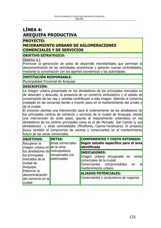 PLAN DE DESARROLLO CONCERTADO PROVINCIAL DE AREQUIPA
2008-2021
131
LÍNEA 4:
AREQUIPA PRODUCTIVA
PROYECTO:
MEJORAMIENTO URBANO DE AGLOMERACIONES
COMERCIALES Y DE SERVICIOS
OBJETIVO ESTRATEGICO:
Objetivo 4.1
Promover la generación de polos de desarrollo interdistritales que permitan la
desconcentración de las actividades económicas y generen nuevas centralidades,
mediante la concertación con los agentes económicos y las autoridades.
INSTITUCIÓN RESPONSABLE:
Municipalidad Provincial de Arequipa
DESCRIPCIÓN:
La imagen urbana presentada en los alrededores de los principales mercados es
de desorden y descuido, la presencia de un comercio ambulatorio y el estado de
conservación de las vías y veredas contribuyen a esta imagen. Además el comercio
instalado en las cercanías tiende a invertir poco en el mantenimiento del ornato y
de la ciudad.
El proyecto plantea una intervención para el ordenamiento de los alrededores de
los principales centros de comercio y servicios de la ciudad de Arequipa, siendo
una intervención de corto plazo, apunta al mejoramiento urbanístico en los
alrededores de los centros principales como es el del Mercado San Camilo (y sus
alrededores) y otras centralidades (Miraflores, Cayma-Yanahuara). El proyecto
busca también el compromiso de vecinos y comerciantes en el mantenimiento
futuro de las zonas comerciales.
COMPONENTES Y COSTO ESTIMADO:
Según estudio específico para el área
identificada
INDICADORES:
Imagen urbana recuperada en zonas
comerciales de la ciudad
Comerciantes comprometidos en el
mantenimiento urbano
OBJETIVOS:
Recuperar la
imagen urbana en
los alrededores de
los principales
mercados de la
ciudad de
Arequipa.
Potenciar la
descentralización
del comercio en la
ciudad
METAS:
áreas comerciales
de la zona
metropolitana
recuperadas y/o
potenciadas
ALIADOS POTENCIALES:
Comerciantes y conductores de negocios
 
