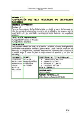 PLAN DE DESARROLLO CONCERTADO PROVINCIAL DE AREQUIPA
2008-2021
134
PROYECTO:
FORMULACIÓN DEL PLAN PROVINCIAL DE DESARROLLO
TURÍSTICO
OBJETIVO ESTRATEGICO:
Objetivo 4.3:
Promover la ampliación de la oferta turística provincial, a través de la puesta en
valor de nuevos atractivos el mejoramiento de la calidad de los servicios, con la
concertación entre las autoridades municipales el sector turismo y los operadores
turísticos.
INSTITUCIÓN RESPONSABLE:
Municipalidad Provincial de Arequipa
Municipalidades Distritales
DESCRIPCIÓN:
Este proyecto consiste en formular el Plan de Desarrollo Turístico de la provincia
combinando herramientas técnicas y participativas. Debe hacer un inventario de
tractivos y su categorización, asimismo determinar los segmentos de turistas al que
se deben dirigir y hacer un plan de mejoramiento de servicios y un plan de
marketing.
COMPONENTES Y COSTO ESTIMADO:
• Consultorías S/. 35,000.00
• Talleres S/. 6,000.00
• Materiales S/. 3,000.00
• Difusión S/. 5,000.00
Total S/. 49,000.00
INDICADORES:
Plan formulado
OBJETIVOS:
Organizar la
oferta turística
provincial con
criterios
técnicos y
participativos
METAS:
Un plan de
desarrollo turístico
establecido y
concertado
ALIADOS POTENCIALES:
ONGs, Gobierno Regional, MITINCI
 