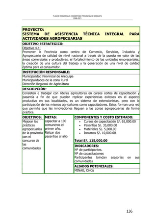 PLAN DE DESARROLLO CONCERTADO PROVINCIAL DE AREQUIPA
2008-2021
136
PROYECTO:
SISTEMA DE ASISTENCIA TÉCNICA INTEGRAL PARA
ACTIVIDADES AGROPECUARIAS
OBJETIVO ESTRATEGICO:
Objetivo 4.4:
Promover la Provincia como centro de Comercio, Servicios, Industria y
Agropecuario de calidad de nivel nacional a través de la puesta en valor de las
áreas comerciales y productivas, el fortalecimiento de las unidades empresariales,
la creación de una cultura del trabajo y la generación de una nivel de calidad
óptima para el consumidor.
INSTITUCIÓN RESPONSABLE:
Municipalidad Provincial de Arequipa
Municipalidades de la zona Rural
Dirección Regional de Agricultura
DESCRIPCIÓN:
Consisten e trabajar con líderes agricultores en cursos cortos de capacitación y
pasantía a fin de que puedan replicar experiencias exitosas en el aspecto
productivo en sus localidades, es un sistema de extensionistas, pero con la
participación de los mismos agricultores como capacitadores. Estos forman una red
que permite que las innovaciones lleguen a las zonas agropecuarias de forma
práctica.
COMPONENTES Y COSTO ESTIMADO:
• Cursos de capacitación S/. 65,000.00
• Pasantías S/. 35,000.00
• Materiales S/. 5,000.00
• Insumos S/. 10,000.00
Total S/. 115,000.00
INDICADORES:
Nº de participantes.
Nº de capacitaciones
Participantes brindan asesorías en sus
comunidades
OBJETIVOS:
Mejorar las
prácticas
agropecuarias
de la provincia
con el
concurso de
las
comunidades
METAS:
capacitar a 100
comuneros el
primer año.
Ralizar dos
pasantías al año
ALIADOS POTENCIALES:
MINAG, ONGs
 