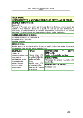 PLAN DE DESARROLLO CONCERTADO PROVINCIAL DE AREQUIPA
2008-2021
137
PROGRAMA:
MEJORAMIENTO Y AMPLIACIÓN DE LOS SISTEMAS DE RIEGO
OBJETIVO ESTRATEGICO:
Objetivo 4.4:
Promover la Provincia como centro de Comercio, Servicios, Industria y Agropecuario de
calidad de nivel nacional a través de la puesta en valor de las áreas comerciales y
productivas, el fortalecimiento de las unidades empresariales, la creación de una cultura
del trabajo y la generación de una nivel de calidad óptima para el consumidor.
INSTITUCIÓN RESPONSABLE:
Municipalidad Provincial de Arequipa
Municipalidades Distritales.
Junta de Usuarios
DESCRIPCIÓN:
Ampliar y mejorar la infraestructura de riego a través de la construcción de canales
y reservorios para ampliar las tierras bajo riego.
COMPONENTES Y COSTO
ESTIMADO:
Según cada estudio puntual
INDICADORES:
Kilómetros de canales reparados y/o
construidos
OBJETIVOS:
Mejorar la
productividad agrícola
y pecuaria al
satisfacer de forma
permanente los
requerimientos
hídricos de los
productores
METAS:
Mejorar en un 15%
la productividad de
las tierras bajo
riego.
Ampliar en un 10%
la longitud de los
sistemas de riego de
la provincia
ALIADOS POTENCIALES:
Juntas de riego
 