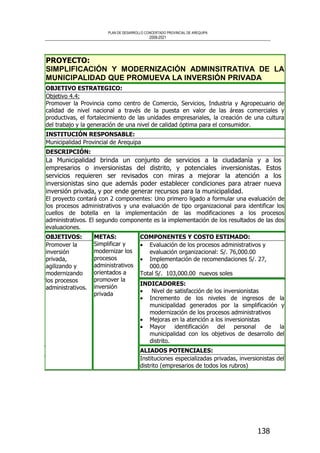 PLAN DE DESARROLLO CONCERTADO PROVINCIAL DE AREQUIPA
2008-2021
138
PROYECTO:
SIMPLIFICACIÓN Y MODERNIZACIÓN ADMINSITRATIVA DE LA
MUNICIPALIDAD QUE PROMUEVA LA INVERSIÓN PRIVADA
OBJETIVO ESTRATEGICO:
Objetivo 4.4:
Promover la Provincia como centro de Comercio, Servicios, Industria y Agropecuario de
calidad de nivel nacional a través de la puesta en valor de las áreas comerciales y
productivas, el fortalecimiento de las unidades empresariales, la creación de una cultura
del trabajo y la generación de una nivel de calidad óptima para el consumidor.
INSTITUCIÓN RESPONSABLE:
Municipalidad Provincial de Arequipa
DESCRIPCIÓN:
La Municipalidad brinda un conjunto de servicios a la ciudadanìa y a los
empresarios o inversionistas del distrito, y potenciales inversionistas. Estos
servicios requieren ser revisados con miras a mejorar la atención a los
inversionistas sino que además poder establecer condiciones para atraer nueva
inversión privada, y por ende generar recursos para la municipalidad.
El proyecto contará con 2 componentes: Uno primero ligado a formular una evaluación de
los procesos administrativos y una evaluación de tipo organizacional para identificar los
cuellos de botella en la implementación de las modificaciones a los procesos
administrativos. El segundo componente es la implementación de los resultados de las dos
evaluaciones.
COMPONENTES Y COSTO ESTIMADO:
• Evaluación de los procesos administrativos y
evaluación organizacional: S/. 76,000.00
• Implementación de recomendaciones S/. 27,
000.00
Total S/. 103,000.00 nuevos soles
INDICADORES:
• Nivel de satisfacción de los inversionistas
• Incremento de los niveles de ingresos de la
municipalidad generados por la simplificación y
modernización de los procesos administrativos
• Mejoras en la atención a los inversionistas
• Mayor identificación del personal de la
municipalidad con los objetivos de desarrollo del
distrito.
OBJETIVOS:
Promover la
inversión
privada,
agilizando y
modernizando
los procesos
administrativos.
METAS:
Simplificar y
modernizar los
procesos
administrativos
orientados a
promover la
inversión
privada
ALIADOS POTENCIALES:
Instituciones especializadas privadas, inversionistas del
distrito (empresarios de todos los rubros)
 