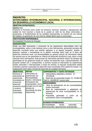 PLAN DE DESARROLLO CONCERTADO PROVINCIAL DE AREQUIPA
2008-2021
139
PROYECTO:
INTERCAMBIO INTERMUNICIPAL NACIONAL E INTERNACIONAL
EN DESARROLLO ECONÓMICO LOCAL
OBJETIVO ESTRATEGICO:
Objetivo 4.4:
Promover la Provincia como centro de Comercio, Servicios, Industria y Agropecuario de
calidad de nivel nacional a través de la puesta en valor de las áreas comerciales y
productivas, el fortalecimiento de las unidades empresariales, la creación de una cultura
del trabajo y la generación de una nivel de calidad óptima para el consumidor.
INSTITUCIÓN RESPONSABLE:
Municipalidad Provincial de Arequipa
DESCRIPCIÓN:
Existe una débil articulación y promoción de las experiencias desarrolladas entre las
municipalidades, tanto a nivel nacional como a nivel internacional, generando procesos de
desarrollo municipal lentos que podrían agilizarse si se lograra compartir, analizar y
proponer mejoras e innovaciones en la gestión municipal sobre todo en el tema de
desarrollo económico local. Las Municipalidades en general carecen de información sobre
los avances que se van generando en materia de Desarrollo Económico Local, tanto a nivel
nacional como internacional. Este proceso de intercambio permitiría reducir los tiempos de
aprendizaje de los gobiernos locales en materia de desarrollo local y descentralización. El
proyecto contará con 2 componentes: el primero buscará el intercambio de experiencias
locales nacionales e internacionales a través de eventos. El segundo componente estará
orientado a generar propuestas de desarrollo local concertadas entre gobiernos locales y la
colaboración entre estos a través del desarrollo de ciudades hermanas.
COMPONENTES Y COSTO ESTIMADO:
• Intercambios, pasantías y eventos: S/.
125,000.00
• Desarrollo de propuestas locales: S/. 35,000.00
Total S/. 160,000.00 nuevos soles
INDICADORES:
• Nivel de participación de las municipalidades
locales nacionales
• Nivel de implementación o adaptación de
experiencias de otras municipalidades en la
Provincia
• Propuestas generadas a partir de la
concertación entre municipalidades.
OBJETIVOS:
Promover el
intercambio de
experiencias
municipales en
el tema de
desarrollo
económico local
y construir
propuestas
concertadas.
METAS:
Intercambio de
experiencias con
Municipalidades
locales y extranjeras
Participación del
empresariado y de la
sociedad civil en este
proceso de
aprendizaje de otras
experiencias
ALIADOS POTENCIALES:
Municipalidades locales nacionales e
internacionales, Agremiaciones empresariales
 