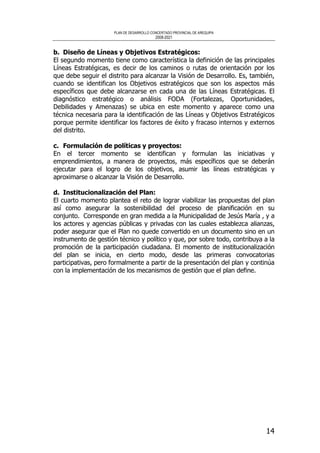 PLAN DE DESARROLLO CONCERTADO PROVINCIAL DE AREQUIPA
2008-2021
14
b. Diseño de Líneas y Objetivos Estratégicos:
El segundo momento tiene como característica la definición de las principales
Líneas Estratégicas, es decir de los caminos o rutas de orientación por los
que debe seguir el distrito para alcanzar la Visión de Desarrollo. Es, también,
cuando se identifican los Objetivos estratégicos que son los aspectos más
específicos que debe alcanzarse en cada una de las Líneas Estratégicas. El
diagnóstico estratégico o análisis FODA (Fortalezas, Oportunidades,
Debilidades y Amenazas) se ubica en este momento y aparece como una
técnica necesaria para la identificación de las Líneas y Objetivos Estratégicos
porque permite identificar los factores de éxito y fracaso internos y externos
del distrito.
c. Formulación de políticas y proyectos:
En el tercer momento se identifican y formulan las iniciativas y
emprendimientos, a manera de proyectos, más específicos que se deberán
ejecutar para el logro de los objetivos, asumir las líneas estratégicas y
aproximarse o alcanzar la Visión de Desarrollo.
d. Institucionalización del Plan:
El cuarto momento plantea el reto de lograr viabilizar las propuestas del plan
así como asegurar la sostenibilidad del proceso de planificación en su
conjunto. Corresponde en gran medida a la Municipalidad de Jesús María , y a
los actores y agencias públicas y privadas con las cuales establezca alianzas,
poder asegurar que el Plan no quede convertido en un documento sino en un
instrumento de gestión técnico y político y que, por sobre todo, contribuya a la
promoción de la participación ciudadana. El momento de institucionalización
del plan se inicia, en cierto modo, desde las primeras convocatorias
participativas, pero formalmente a partir de la presentación del plan y continúa
con la implementación de los mecanismos de gestión que el plan define.
 