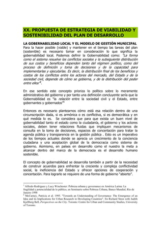XX. PROPUESTA DE ESTRATEGIA DE VIABILIDAD Y
SOSTENIBILIDAD DEL PLAN DE DESARROLLO
LA GOBERNABILIDAD LOCAL Y EL MODELO DE GESTIÓN MUNICIPAL
Para la hacer posible (viable) y mantener en el tiempo las tareas del plan
(sostenible) es necesario tomar en consideración lo que significa la
gobernabilidad local. Podemos definir la Gobernabilidad como: “La forma
como el sistema resuelve los conflictos sociales y la subsiguiente distribución
de sus costos y beneficios dependen tanto del régimen político, como del
proceso de definición y toma de decisiones y de la capacidad para
implementarlas y ejecutarlas. Es decir, la distribución final de los beneficios y
costos de los conflictos entre los actores del mercado, del Estado y de la
sociedad civil, depende de cómo se gobierna, y de la distribución del poder
entre ellos”5
.
En ese sentido este concepto prioriza lo político sobre lo meramente
administrativo del gobierno y por tanto una definición concluyente sería que la
Gobernabilidad es "la relación entre la sociedad civil y el Estado, entre
gobernantes y gobernados"6
Entonces es necesario plantearnos cómo está esa relación dentro de una
circunscripción dada, si es armónica o es conflictiva, si es democrática y en
qué medida lo es. Se considera que para que exista un buen nivel de
gobernabilidad tanto el estado como la ciudadanía, el gobierno y los actores
sociales, deben tener relaciones fluidas que impliquen mecanismos de
consulta en la toma de decisiones, espacios de concertación para tratar la
agenda pública y transparencia en la gestión pública . Esto es un imperativo
de los tiempos actuales donde se aprecia un crecimiento de la conciencia
ciudadana y una aceptación global de la democracia como sistema de
gobierno. Asimismo, en países en desarrollo como el nuestro la meta a
alcanzar dentro del marco de la democracia es el desarrollo humano
sostenible.
El concepto de gobernabilidad se desarrolla también a partir de la necesidad
de construir acuerdos para enfrentar la creciente y compleja conflictividad
social, la ineficiencia del Estado y ofrecer opciones de cooperación y
concertación. Para lograrlo se requiere de una forma de gobierno “abierto”.
5
Alfredo Rodríguez y Lucy Winchester: Pobreza urbana y governance en América Latina: La
fragilidad y potencialidad de lo público, en Seminario sobre Pobreza Urbana, Banco Mundial, Rio de
Janeiro 1998
6
McCarney, Patricia et al. 1995. "Towards an Understanding of Governance: The Emergence of an
Idea and its Implications for Urban Research in Developing Countries". En Richard Stren with Judith
Kjellberg Bell, Perspectives on the City. Toronto: Centre for Urban and Community Studies, University
of Toronto.
 