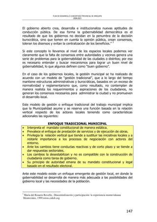 PLAN DE DESARROLLO CONCERTADO PROVINCIAL DE AREQUIPA
2008-2021
147
El gobierno abierto crea, desarrolla e institucionaliza nuevas aptitudes de
conducción pública. De esa forma la gobernabilidad democrática es el
resultado de que los gobiernos no decidan en la penumbra de la decisión
burocrática, sino que tomen en cuenta la opinión pública, crean consensos,
toleran los disensos y evitan la centralización de los beneficios.” 7
Si este concepto lo llevamos al nivel de los espacios locales podemos ver
claramente que la falta de consensos entre autoridades y vecinos genera una
serie de problemas para la gobernabilidad de las ciudades o distritos; por eso
es necesario entender y buscar mecanismos para lograr un buen nivel de
gobernabilidad, lo que algunos definen como “buen gobierno”.
En el caso de los gobiernos locales, la gestión municipal se ha realizado de
acuerdo con un modelo de “gestión tradicional”, que a lo largo del tiempo
mantiene estructuras administrativas y burocráticas, basados en un exceso de
normatividad y reglamentarismo que, como resultado, no contemplan de
manera realista los requerimientos y aspiraciones de los ciudadanos, no
generan los consensos necesarios para administrar la ciudad y no promueven
el desarrollo local.
Este modelo de gestión o enfoque tradicional del trabajo municipal implica
que la Municipalidad asume y se reserva una función basada en la relación
vertical respecto de los actores locales teniendo como características
adicionales las siguientes:
ENFOQUE TRADICIONAL MUNICIPAL
• Interpreta el mandato constitucional de manera estática.
• Prevalece el enfoque de prestación de servicios y de ejecución de obras.
• Privilegia la relación vertical que tiende a sustituir las iniciativas locales y a
restarle importancia a los procesos de negociación con actores del
entorno.
• Ante los cambios tiene conductas reactivas y de corto plazo y se tiende a
dar respuestas sectoriales.
• Los cambios la desestabilizan y no es compatible con la construcción de
ciudadanía como tarea de gobierno.
• Su principio de autoridad emana de su mandato constitucional y legal
basado en el resultado electoral.
Ante este modelo existe un enfoque emergente de gestión local, en donde la
gobernabilidad se desarrolla de manera más adecuada a las posibilidades del
gobierno local y las necesidades de la población.
7
María del Rosario Revello, .Descentralización y participación: la experiencia montevideana
Montevideo, 1999.www.cidob.org
 