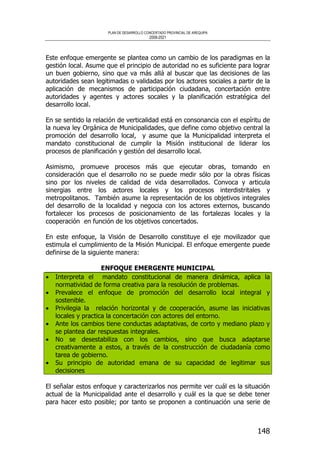PLAN DE DESARROLLO CONCERTADO PROVINCIAL DE AREQUIPA
2008-2021
148
Este enfoque emergente se plantea como un cambio de los paradigmas en la
gestión local. Asume que el principio de autoridad no es suficiente para lograr
un buen gobierno, sino que va más allá al buscar que las decisiones de las
autoridades sean legitimadas o validadas por los actores sociales a partir de la
aplicación de mecanismos de participación ciudadana, concertación entre
autoridades y agentes y actores socales y la planificación estratégica del
desarrollo local.
En se sentido la relación de verticalidad está en consonancia con el espíritu de
la nueva ley Orgánica de Municipalidades, que define como objetivo central la
promoción del desarrollo local, y asume que la Municipalidad interpreta el
mandato constitucional de cumplir la Misión institucional de liderar los
procesos de planificación y gestión del desarrollo local.
Asimismo, promueve procesos más que ejecutar obras, tomando en
consideración que el desarrollo no se puede medir sólo por la obras físicas
sino por los niveles de calidad de vida desarrollados. Convoca y articula
sinergias entre los actores locales y los procesos interdistritales y
metropolitanos. También asume la representación de los objetivos integrales
del desarrollo de la localidad y negocia con los actores externos, buscando
fortalecer los procesos de posicionamiento de las fortalezas locales y la
cooperación en función de los objetivos concertados.
En este enfoque, la Visión de Desarrollo constituye el eje movilizador que
estimula el cumplimiento de la Misión Municipal. El enfoque emergente puede
definirse de la siguiente manera:
ENFOQUE EMERGENTE MUNICIPAL
• Interpreta el mandato constitucional de manera dinámica, aplica la
normatividad de forma creativa para la resolución de problemas.
• Prevalece el enfoque de promoción del desarrollo local integral y
sostenible.
• Privilegia la relación horizontal y de cooperación, asume las iniciativas
locales y practica la concertación con actores del entorno.
• Ante los cambios tiene conductas adaptativas, de corto y mediano plazo y
se plantea dar respuestas integrales.
• No se desestabiliza con los cambios, sino que busca adaptarse
creativamente a estos, a través de la construcción de ciudadanía como
tarea de gobierno.
• Su principio de autoridad emana de su capacidad de legitimar sus
decisiones
El señalar estos enfoque y caracterizarlos nos permite ver cuál es la situación
actual de la Municipalidad ante el desarrollo y cuál es la que se debe tener
para hacer esto posible; por tanto se proponen a continuación una serie de
 