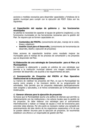 PLAN DE DESARROLLO CONCERTADO PROVINCIAL DE AREQUIPA
2008-2021
149
acciones o medidas necesarias para desarrollar capacidades y fortalezas de la
gestión municipal para cumplir con la ejecución del PDCP. Estos son los
siguientes:
a) Capacitación del equipo de gobierno y los funcionarios
municipales
Se plantea la necesidad de capacitar al equipo de gobierno (regidores) y a los
funcionarios municipales en las herramientas necesarias para la gestión del
Plan. Se requiere que se formen capacidades en:
• Contenidos del PDCPA. (conocimiento del plan, manejo de la visión,
líneas y objetivos)
• Gestión Local para el Desarrollo, (conocimiento de herramientas de
desarrollo, diseño y ejecución de proyectos)
Estas acciones de capacitación tendrían como resultado mejorar las
municipales para el manejo de los procesos de concertación y los proyectos
que se desprenden del Plan.
b) Elaboración de una estrategia de Comunicación para el Plan y la
Municipalidad.
Es necesario la elaboración y puesta en práctica de una estrategia que
permita a la institución municipal obtener una imagen institucional de
promotor del desarrollo y de acuerdo a los requerimientos del plan.
c) Incorporación de Proyectos del PDCPA al Plan Operativo
Institucional de la Municipalidad.
La manera de viabilizar los proyectos del Plan, es que la Municipalidad los
asuma como propios y los incorpore dentro de su programación de
actividades. Esto permite que los proyectos elaborados participativamente
sean acogidos y ejecutados, o al menos considerados por la Municipalidad de
Andahuaylas.
d) Generar alianzas para la ejecución de proyectos
Se busca que la Municipalidad asuma una política de alianzas que permita su
relacionamiento con las instituciones y los actores locales para la gestión de
los proyectos. Se debe elaborar una estrategia para el acercamiento
interinstitucional y realizar un trabajo de equipo a nivel de funcionarios para
concretar estas alianzas. Por otra parte es necesario realizar una campaña de
posicionamiento del plan dentro de los organismos cooperantes a fin de que
se puedan obtener recursos para la ejecución de proyectos. Se recomienda
establecer una oficina o un responsable de gestión del Plan
 