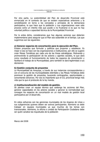 PLAN DE DESARROLLO CONCERTADO PROVINCIAL DE AREQUIPA
2008-2021
150
Por otra parte, La sostenibilidad del Plan de desarrollo Provincial está
enmarcada en el contexto de que se existen expectativas anteriores y la
sensibilización en torno a los conceptos y principios de la democracia
participativa, lo que hace que la población y sus organizaciones vean este
proceso como un intento más que puede o no frustrarse si es que no hay
voluntad política o capacidad técnica de la Municipalidad Provincial.
Por lo antes dicho, consideramos que hay algunas acciones que deberían
implementarse para asegurar que el Plan sea sostenible en el tiempo. Las que
sugerimos son las siguientes:
a) Generar espacios de concertación para la ejecución del Plan.
Existen proyectos que formular y políticas que proponer y establecer. Es
mejor si eso se hace con las organizaciones e instituciones; por ello se sugiere
crear Mesas Temáticas por cada uno de las líneas estratégicas. Motivando y
promoviendo la participación de los actores y agentes sociales, lo que dará
como resultado el funcionamiento de todos los espacios de concertación y
facilitará el trabajo de la Municipalidad; pero también le dará legitimidad a sus
decisiones
b) Gestión conjunta de proyectos
La Municipalidad de Arequipa, a través de sus instancias correspondientes y
con el concurso de las municipalidades distritales y las Mesas Temáticas debe
promover la gestión de proyectos, buscando contrapartes, oportunidades y
concertando esfuerzos. Por eso es importante que el CCL provincial tenga más
vida que la que el protocolo de la ley manda.
c) Institucionalización del modelo de gestión.
Se plantea crear un equipo técnico que sostenga las acciones del Plan,
generar capacidades en los actores sociales y generar la normatividad que
consagre los espacios de concertación en un real modelo de gestión local
participativa por el desarrollo.
En estos esfuerzos son las gerencias municipales de los órganos de Línea y
sus subgerencias quienes deben ser activos participantes. Asimismo se debe
trabajar en equipos municipales ya que muchos de los temas son
transversales. Asimismo, la oficina o unidad de Participación Ciudadana debe
ser quién canalice las inquietudes de la población
Marzo del 2008
 
