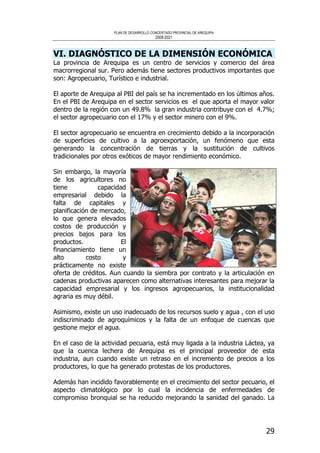 PLAN DE DESARROLLO CONCERTADO PROVINCIAL DE AREQUIPA
2008-2021
29
VI. DIAGNÓSTICO DE LA DIMENSIÓN ECONÓMICA
La provincia de Arequipa es un centro de servicios y comercio del área
macrorregional sur. Pero además tiene sectores productivos importantes que
son: Agropecuario, Turístico e industrial.
El aporte de Arequipa al PBI del país se ha incrementado en los últimos años.
En el PBI de Arequipa en el sector servicios es el que aporta el mayor valor
dentro de la región con un 49.8% la gran industria contribuye con el 4.7%;
el sector agropecuario con el 17% y el sector minero con el 9%.
El sector agropecuario se encuentra en crecimiento debido a la incorporación
de superficies de cultivo a la agroexportación, un fenómeno que esta
generando la concentración de tierras y la sustitución de cultivos
tradicionales por otros exóticos de mayor rendimiento económico.
Sin embargo, la mayoría
de los agricultores no
tiene capacidad
empresarial debido la
falta de capitales y
planificación de mercado,
lo que genera elevados
costos de producción y
precios bajos para los
productos. El
financiamiento tiene un
alto costo y
prácticamente no existe
oferta de créditos. Aun cuando la siembra por contrato y la articulación en
cadenas productivas aparecen como alternativas interesantes para mejorar la
capacidad empresarial y los ingresos agropecuarios, la institucionalidad
agraria es muy débil.
Asimismo, existe un uso inadecuado de los recursos suelo y agua , con el uso
indiscriminado de agroquímicos y la falta de un enfoque de cuencas que
gestione mejor el agua.
En el caso de la actividad pecuaria, está muy ligada a la industria Láctea, ya
que la cuenca lechera de Arequipa es el principal proveedor de esta
industria, aun cuando existe un retraso en el incremento de precios a los
productores, lo que ha generado protestas de los productores.
Además han incidido favorablemente en el crecimiento del sector pecuario, el
aspecto climatológico por lo cual la incidencia de enfermedades de
compromiso bronquial se ha reducido mejorando la sanidad del ganado. La
 