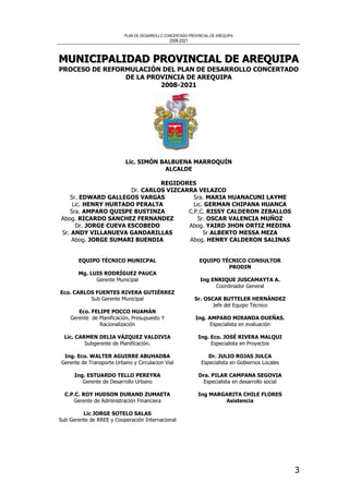 PLAN DE DESARROLLO CONCERTADO PROVINCIAL DE AREQUIPA
2008-2021
3
MMMUUUNNNIIICCCIIIPPPAAALLLIIIDDDAAADDD PPPRRROOOVVVIIINNNCCCIIIAAALLL DDDEEE AAARRREEEQQQUUUIIIPPPAAA
PROCESO DE REFORMULACIÓN DEL PLAN DE DESARROLLO CONCERTADO
DE LA PROVINCIA DE AREQUIPA
2008-2021
Lic. SIMÓN BALBUENA MARROQUÍN
ALCALDE
REGIDORES
Dr. CARLOS VIZCARRA VELAZCO
Sr. EDWARD GALLEGOS VARGAS
Lic. HENRY HURTADO PERALTA
Sra. AMPARO QUISPE BUSTINZA
Abog. RICARDO SANCHEZ FERNANDEZ
Dr. JORGE CUEVA ESCOBEDO
Sr. ANDY VILLANUEVA GANDARILLAS
Abog. JORGE SUMARI BUENDIA
Sra. MARIA HUANACUNI LAYME
Lic. GERMAN CHIPANA HUANCA
C.P.C. RISSY CALDERON ZEBALLOS
Sr. OSCAR VALENCIA MUÑOZ
Abog. YAIRD JHON ORTIZ MEDINA
Sr ALBERTO MESSA MEZA
Abog. HENRY CALDERON SALINAS
EQUIPO TÉCNICO MUNICPAL
Mg. LUIS RODRÍGUEZ PAUCA
Gerente Municipal
Eco. CARLOS FUENTES RIVERA GUTIÉRREZ
Sub Gerente Municipal
Eco. FELIPE POCCO HUAMÁN
Gerente de Planificación, Presupuesto Y
Racionalización
Lic. CARMEN DELIA VÁZQUEZ VALDIVIA
Subgerente de Planificación.
Ing. Eco. WALTER AGUIRRE ABUHADBA
Gerente de Transporte Urbano y Circulacion Vial
Ing. ESTUARDO TELLO PEREYRA
Gerente de Desarrollo Urbano
C.P.C. ROY HUDSON DURAND ZUMAETA
Gerente de Administración Financiera
Lic JORGE SOTELO SALAS
Sub Gerente de RREE y Cooperación Internacional
EQUIPO TÉCNICO CONSULTOR
PRODIN
Ing ENRIQUE JUSCAMAYTA A.
Coordinador General
Sr. OSCAR BUTTELER HERNÁNDEZ
Jefe del Equipo Técnico
Ing. AMPARO MIRANDA DUEÑAS.
Especialista en evaluación
Ing. Eco. JOSÉ RIVERA MALQUI
Especialista en Proyectos
Dr. JULIO ROJAS JULCA
Especialista en Gobiernos Locales
Dra. PILAR CAMPANA SEGOVIA
Especialista en desarrollo social
Ing MARGARITA CHILE FLORES
Asistencia
 