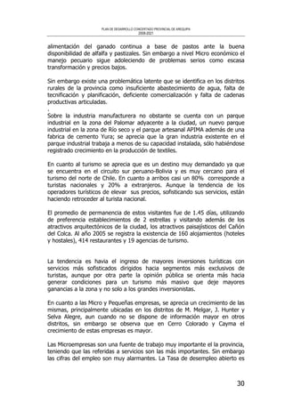PLAN DE DESARROLLO CONCERTADO PROVINCIAL DE AREQUIPA
2008-2021
30
alimentación del ganado continua a base de pastos ante la buena
disponibilidad de alfalfa y pastizales. Sin embargo a nivel Micro económico el
manejo pecuario sigue adoleciendo de problemas serios como escasa
transformación y precios bajos.
Sin embargo existe una problemática latente que se identifica en los distritos
rurales de la provincia como insuficiente abastecimiento de agua, falta de
tecnificación y planificación, deficiente comercialización y falta de cadenas
productivas articuladas.
.
Sobre la industria manufacturera no obstante se cuenta con un parque
industrial en la zona del Palomar adyacente a la ciudad, un nuevo parque
industrial en la zona de Río seco y el parque artesanal APIMA además de una
fabrica de cemento Yura; se aprecia que la gran industria existente en el
parque industrial trabaja a menos de su capacidad instalada, sólo habiéndose
registrado crecimiento en la producción de textiles.
En cuanto al turismo se aprecia que es un destino muy demandado ya que
se encuentra en el circuito sur peruano-Bolivia y es muy cercano para el
turismo del norte de Chile. En cuanto a arribos casi un 80% corresponde a
turistas nacionales y 20% a extranjeros. Aunque la tendencia de los
operadores turísticos de elevar sus precios, sofisticando sus servicios, están
haciendo retroceder al turista nacional.
El promedio de permanencia de estos visitantes fue de 1.45 días, utilizando
de preferencia establecimientos de 2 estrellas y visitando además de los
atractivos arquitectónicos de la ciudad, los atractivos paisajísticos del Cañón
del Colca. Al año 2005 se registra la existencia de 160 alojamientos (hoteles
y hostales), 414 restaurantes y 19 agencias de turismo.
La tendencia es havia el ingreso de mayores inversiones turísticas con
servicios más sofisticados dirigidos hacia segmentos más exclusivos de
turistas, aunque por otra parte la opinión pública se orienta más hacia
generar condiciones para un turismo más masivo que deje mayores
ganancias a la zona y no solo a los grandes inversionistas.
En cuanto a las Micro y Pequeñas empresas, se aprecia un crecimiento de las
mismas, principalmente ubicadas en los distritos de M. Melgar, J. Hunter y
Selva Alegre, aun cuando no se dispone de información mayor en otros
distritos, sin embargo se observa que en Cerro Colorado y Cayma el
crecimiento de estas empresas es mayor.
Las Microempresas son una fuente de trabajo muy importante el la provincia,
teniendo que las referidas a servicios son las más importantes. Sin embargo
las cifras del empleo son muy alarmantes. La Tasa de desempleo abierto es
 