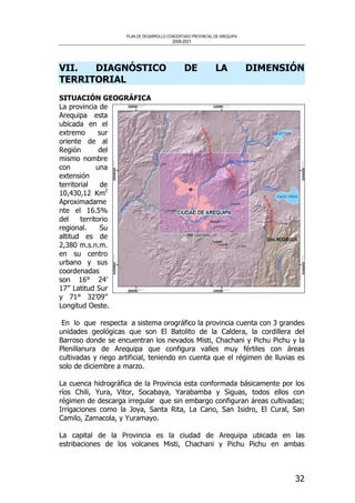 PLAN DE DESARROLLO CONCERTADO PROVINCIAL DE AREQUIPA
2008-2021
32
VII. DIAGNÓSTICO DE LA DIMENSIÓN
TERRITORIAL
SITUACIÓN GEOGRÁFICA
La provincia de
Arequipa esta
ubicada en el
extremo sur
oriente de al
Región del
mismo nombre
con una
extensión
territorial de
10,430,12 Km2
Aproximadame
nte el 16.5%
del territorio
regional. Su
altitud es de
2,380 m.s.n.m.
en su centro
urbano y sus
coordenadas
son 16° 24’
17’’ Latitud Sur
y 71° 32’09’’
Longitud Oeste.
En lo que respecta a sistema orográfico la provincia cuenta con 3 grandes
unidades geológicas que son El Batolito de la Caldera, la cordillera del
Barroso donde se encuentran los nevados Misti, Chachani y Pichu Pichu y la
Plenillanura de Arequipa que configura valles muy fértiles con áreas
cultivadas y riego artificial, teniendo en cuenta que el régimen de lluvias es
solo de diciembre a marzo.
La cuenca hidrográfica de la Provincia esta conformada básicamente por los
ríos Chili, Yura, Vitor, Socabaya, Yarabamba y Siguas, todos ellos con
régimen de descarga irregular que sin embargo configuran áreas cultivadas;
Irrigaciones como la Joya, Santa Rita, La Cano, San Isidro, El Cural, San
Camilo, Zamacola, y Yuramayo.
La capital de la Provincia es la ciudad de Arequipa ubicada en las
estribaciones de los volcanes Misti, Chachani y Pichu Pichu en ambas
 