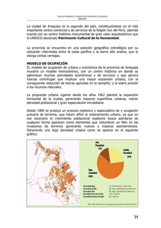 PLAN DE DESARROLLO CONCERTADO PROVINCIAL DE AREQUIPA
2008-2021
34
La ciudad de Arequipa es la segunda del país, constituyéndose en el más
importante centro comercial y de servicios de la Región Sur del Perú, además
cuenta con un centro histórico monumental de gran valor arquitectónico que
la UNESCO declarado Patrimonio Cultural de la Humanidad.
La provincia se encuentra en una posición geográfica estratégica por su
ubicación intermedia entre la costa pacífica y la sierra alto andina, que le
otorga ciertas ventajas.
MODELO DE OCUPACIÓN
EL modelo de ocupación de urbana y económica de la provincia de Arequipa
muestra un modelo monocéntrico, con un centro histórico en donde se
aglomeran muchas actividades económicas y de servicios y que genera
fuerzas centrifugas que implican una mayor expansión urbana, con la
consiguiente reducción de tierras agrícolas en la campiña; y la sobre presión
a los recursos naturales.
La propuesta urbana vigente desde los años 1962 planteó la expansión
horizontal de la ciudad, generando mayores superficies urbanas, menor
densidad poblacional y gran especulación inmobiliaria
Desde 1980 se produjo un proceso explosivo y especulativo de y ocupación
precaria de terrenos, que hacen difícil el ordenamiento urbano, ya que en
ese escenario el crecimiento poblacional explosivo busca asentarse de
cualquier forma aparecen como elementos que vislumbran un filón en las
invasiones de terrenos generando nuevos y masivos asentamientos.
Generando una baja densidad urbana como se aprecia en el siguiente
gráfico:
 