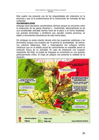 PLAN DE DESARROLLO CONCERTADO PROVINCIAL DE AREQUIPA
2008-2021
36
Este cuadro nos presenta una de las singularidades del urbanismo en la
provincia y que es la predominancia de la construcción de viviendas de tipo
unifamiliar
VULNERABILIDAD
Arequipa tiene peculiares características sísmicas porque se encuentra entre
la subducción de las placas Oceánica y Continental, adicionalmente se da
una considerable actividad sísmica fuera de la placa y en forma localizada.
Los grandes terremotos y temblores que sacuden nuestra provincia, se
deben a movimientos discontinuos de esta misma placa.
Sin embargo no existe relación directa entre las erupciones volcánicas y los
terremotos aunque una erupción por lo general es acompañada de sismos.
Los volcanes Sabancaya, Misti y Huaynaputina son antiguos centros
volcánicos que en el estado actual de conocimientos es imposible prever la
evolución futura de su actividad. En caso de producirse una erupción
importante del Misti, la ciudad de Arequipa se encontraría en una posición
particularmente critica. El mapa de peligros nos presenta la realidad de la
situación:
 