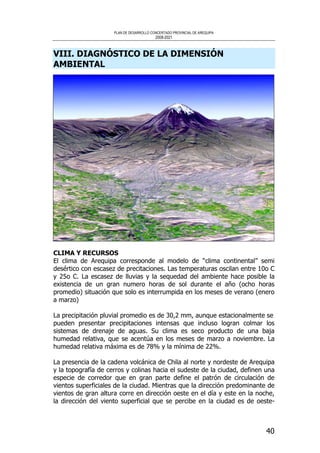PLAN DE DESARROLLO CONCERTADO PROVINCIAL DE AREQUIPA
2008-2021
40
VIII. DIAGNÓSTICO DE LA DIMENSIÓN
AMBIENTAL
CLIMA Y RECURSOS
El clima de Arequipa corresponde al modelo de “clima continental” semi
desértico con escasez de precitaciones. Las temperaturas oscilan entre 10o C
y 25o C. La escasez de lluvias y la sequedad del ambiente hace posible la
existencia de un gran numero horas de sol durante el año (ocho horas
promedio) situación que solo es interrumpida en los meses de verano (enero
a marzo)
La precipitación pluvial promedio es de 30,2 mm, aunque estacionalmente se
pueden presentar precipitaciones intensas que incluso logran colmar los
sistemas de drenaje de aguas. Su clima es seco producto de una baja
humedad relativa, que se acentúa en los meses de marzo a noviembre. La
humedad relativa máxima es de 78% y la mínima de 22%.
La presencia de la cadena volcánica de Chila al norte y nordeste de Arequipa
y la topografía de cerros y colinas hacia el sudeste de la ciudad, definen una
especie de corredor que en gran parte define el patrón de circulación de
vientos superficiales de la ciudad. Mientras que la dirección predominante de
vientos de gran altura corre en dirección oeste en el día y este en la noche,
la dirección del viento superficial que se percibe en la ciudad es de oeste-
 