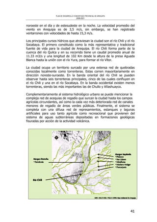PLAN DE DESARROLLO CONCERTADO PROVINCIAL DE AREQUIPA
2008-2021
41
noroeste en el día y de estesudeste en la noche. La velocidad promedio del
viento en Arequipa es de 3,5 m/s, sin embargo, se han registrado
ventarrones con velocidades de hasta 15,3 m/s.
Los principales cursos hídricos que atraviesan la ciudad son el río Chili y el río
Socabaya. El primero constituido como la más representativa y tradicional
fuente de vida para la ciudad de Arequipa. El río Chili forma parte de la
cuenca del río Quilca y en su recorrido tiene un caudal promedio anual de
11.33 m3/s y una longitud de 102 Km desde la altura de la presa Aguada
Blanca hasta la unión con el río Yura, para formar el río Vítor.
La ciudad ocupa un territorio surcado por una extensa red de quebradas
conocidas localmente como torrenteras. Estas corren mayoritariamente en
dirección noreste-suroeste. En la banda oriental del río Chili se pueden
observar hasta seis torrenteras principales, cinco de las cuales confluyen en
el río Chili y una en el río Socabaya. En la banda occidental existen menos
torrenteras, siendo las más importantes las de Chullo y Añashuayco.
Complementariamente al sistema hidrológico urbano se puede mencionar la
compleja red de acequias de regadío que surcan la ciudad hasta los campos
agrícolas circundantes, así como la cada vez más deteriorada red de canales
menores de regadío de áreas verdes públicas. Finalmente, el sistema se
completa con una difusa red de represamientos, estanques y lagunas
artificiales para uso tanto agrícola como recreacional que provienen del
sistema de aguas subterráneas depositadas en formaciones geológicas
fisuradas por acción de la actividad volcánica.
 