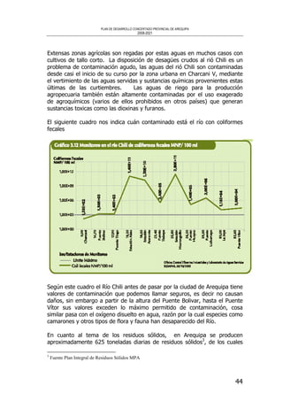 PLAN DE DESARROLLO CONCERTADO PROVINCIAL DE AREQUIPA
2008-2021
44
Extensas zonas agrícolas son regadas por estas aguas en muchos casos con
cultivos de tallo corto. La disposición de desagües crudos al rió Chili es un
problema de contaminación agudo, las aguas del rió Chili son contaminadas
desde casi el inicio de su curso por la zona urbana en Charcani V, mediante
el vertimiento de las aguas servidas y sustancias químicas provenientes estas
últimas de las curtiembres. Las aguas de riego para la producción
agropecuaria también están altamente contaminadas por el uso exagerado
de agroquímicos (varios de ellos prohibidos en otros países) que generan
sustancias toxicas como las dioxinas y furanos.
El siguiente cuadro nos indica cuán contaminado está el río con coliformes
fecales
Según este cuadro el Río Chili antes de pasar por la ciudad de Arequipa tiene
valores de contaminación que podemos llamar seguros, es decir no causan
daños, sin embargo a partir de la altura del Puente Bolivar, hasta el Puente
Vítor sus valores exceden lo máximo permitido de contaminación, cosa
similar pasa con el oxígeno disuelto en agua, razón por la cual especies como
camarones y otros tipos de flora y fauna han desaparecido del Río.
En cuanto al tema de los residuos sólidos, en Arequipa se producen
aproximadamente 625 toneladas diarias de residuos sólidos3
, de los cuales
3
Fuente Plan Integral de Residuos Sólidos MPA
 