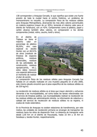 PLAN DE DESARROLLO CONCERTADO PROVINCIAL DE AREQUIPA
2008-2021
45
138 corresponden a Arequipa Cercado, lo que significa que existe una fuerte
presión de toda la ciudad hacia el centro histórico, un problema de
monocentrismo no resuelto. La composición física de los residuos sólidos
para Arequipa Metropolitana, alcanzando los mas altos valores porcentuales
en materia orgánica (mayor de un 30%), teniendo el máximo valor para el
distrito de Yanahuara, con un 42%. Componentes como el plástico, papel y
cartón alcanza también altos valores, en comparación a los demás
componentes (metal, vidrio, caucho, textil y otros).
En el distrito de
Tiabaya se tiene el
máximo valor en
porcentaje de plástico
80,50%, otro caso
especial es Jacobo
Hunter con un 60,51%
de otros (residuos de
limpieza de espacios
públicos, residuos
comerciales, residuos
de las actividades de
construcción, residuos
agropecuarios, etc.),
estos datos merecen
una especial deferencia
al momento de realizar
el plan de acción.
La composición física de los residuos sólidos para Arequipa Cercado fue
hallada en un estudio realizado en una muestra pequeña en el año 2000,
este mismo estudio encontró que el peso específico de los residuos sólidos es
de 329 kg/m3.
La recolección de residuos sólidos es el área que mayor atención y esfuerzos
demanda a las municipalidades, así como todas las tareas relacionadas con
el servicio de limpieza pública. Las municipalidades realizan la recolección de
los residuos sólidos por administración directa. La información de cobertura y
calidad del servicio de recolección de residuos sólidos no se registra, ni
evalúa de modo sistemático.
En la Provincia de Arequipa no existen estaciones de transferencia, por este
motivo, las unidades de recolección primaria se encargan de transportar los
residuos hacia los sitios de disposición final. La distancia de transporte varía
desde 2,50 Km en el distrito de Paucarpata, hasta 22 Km y 25 Km en
Socabaya y Jacobo Hunter, respectivamente.
 