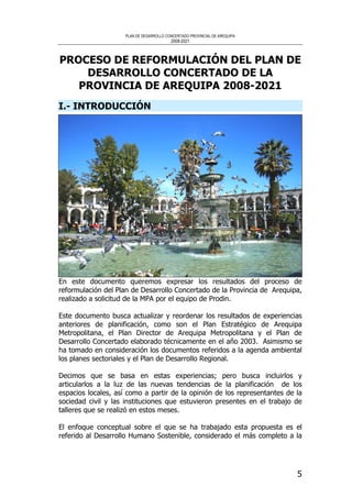 PLAN DE DESARROLLO CONCERTADO PROVINCIAL DE AREQUIPA
2008-2021
5
PROCESO DE REFORMULACIÓN DEL PLAN DE
DESARROLLO CONCERTADO DE LA
PROVINCIA DE AREQUIPA 2008-2021
I.- INTRODUCCIÓN
En este documento queremos expresar los resultados del proceso de
reformulación del Plan de Desarrollo Concertado de la Provincia de Arequipa,
realizado a solicitud de la MPA por el equipo de Prodin.
Este documento busca actualizar y reordenar los resultados de experiencias
anteriores de planificación, como son el Plan Estratégico de Arequipa
Metropolitana, el Plan Director de Arequipa Metropolitana y el Plan de
Desarrollo Concertado elaborado técnicamente en el año 2003. Asimismo se
ha tomado en consideración los documentos referidos a la agenda ambiental
los planes sectoriales y el Plan de Desarrollo Regional.
Decimos que se basa en estas experiencias; pero busca incluirlos y
articularlos a la luz de las nuevas tendencias de la planificación de los
espacios locales, así como a partir de la opinión de los representantes de la
sociedad civil y las instituciones que estuvieron presentes en el trabajo de
talleres que se realizó en estos meses.
El enfoque conceptual sobre el que se ha trabajado esta propuesta es el
referido al Desarrollo Humano Sostenible, considerado el más completo a la
 