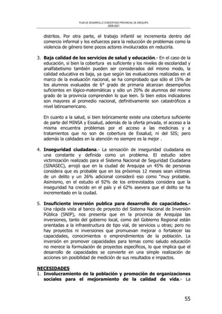 PLAN DE DESARROLLO CONCERTADO PROVINCIAL DE AREQUIPA
2008-2021
55
distritos. Por otra parte, el trabajo infantil se incrementa dentro del
comercio informal y los esfuerzos para la reducción de problemas como la
violencia de género tiene pocos actores involucrados en reducirla.
3. Baja calidad de los servicios de salud y educación.- En el caso de la
educación, si bien la cobertura es suficiente y los niveles de escolaridad y
analfabetismo también pueden ser considerados del mismo modo, la
calidad educativa es baja, ya que según las evaluaciones realizadas en el
marco de la evaluación nacional, se ha comprobado que sólo el 15% de
los alumnos evaluados de 6° grado de primaria alcanzan desempeños
suficientes en lógico-matemáticas y sólo un 20% de alumnos del mismo
grado de la provincia comprenden lo que leen. Si bien estos indicadores
son mayores al promedio nacional, definitivamente son catastróficos a
nivel latinoamericano.
En cuanto a la salud, si bien teóricamente existe una cobertura suficiente
de parte del MINSA y Essalud, además de la oferta privada, el acceso a la
misma encuentra problemas por el acceso a las medicinas y a
tratamientos que no son de cobertura de Essalud, ni del SIS; pero
además la calidades en la atención no siempre es la mejor .
4. Inseguridad ciudadana.- La sensación de inseguridad ciudadana es
una constante y definida como un problema. El estudio sobre
victimización realizado para el Sistema Nacional de Seguridad Ciudadana
(SINASEC), arrojó que en la ciudad de Arequipa un 45% de personas
considera que es probable que en los próximos 12 meses sean víctimas
de un delito y un 26% adicional consideró eso como “muy probable.
Asimismo, en el estudio el 92% de los entrevistados considera que la
inseguridad ha crecido en el país y el 62% asevera que el delito se ha
incrementado en la ciudad.
5. Insuficiente inversión publica para desarrollo de capacidades.-
Una rápida vista al banco de proyecto del Sistema Nacional de Inversión
Pública (SNIP), nos presenta que en la provincia de Arequipa las
inversiones, tanto del gobierno local, como del Gobierno Regional están
orientadas a la infraestructura de tipo vial, de servicios u otras; pero no
hay proyectos ni inversiones que promuevan mejorar o fortalecer las
capacidades, conocimientos o emprendimientos de la población. La
inversión en promover capacidades para temas como saludo educación
no merece la formulación de proyectos específicos, lo que implica que el
desarrollo de capacidades se convierte en una simple realización de
acciones sin posibilidad de medición de sus resultados e impactos.
NECESIDADES
1. Involucramiento de la población y promoción de organizaciones
sociales para el mejoramiento de la calidad de vida.- La
 