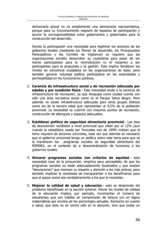 PLAN DE DESARROLLO CONCERTADO PROVINCIAL DE AREQUIPA
2008-2021
56
democracia actual no es simplemente una democracia representativa,
porque para su funcionamiento requiere de espacios de participación y
asumir la corresponsabilidad entre gobernantes y gobernados para la
construcción del desarrollo.
Siendo la participación una necesidad para legitimar las acciones de los
gobiernos locales (mediante los Planes de desarrollo, los Presupuestos
Participativos y los Comités de Vigilancia) se requiere que las
organizaciones sociales desarrollen su ciudadanía para pasar de ser
meros participantes para la reivindicación (o el reclamo) a ser
participantes para la propuesta y la gestión. Esto implica fortalecer los
niveles de conciencia ciudadana en las organizaciones de base; pero
también generar voluntad política participativa en las autoridades y
permeabilidad en los funcionarios públicos.
2. Carencia de infraestructura social y de recreación adecuada por
edades y por condición física.- Este necesidad alude a la carencia de
infraestructura de recreación, ya que Arequipa como ciudad cuenta con
sólo una área recreativa social como es el Parque Selva Alegre. Pero
además no existe infraestructura adecuada para otros grupos etáreos
como los de la tercera edad que representan al 9,5% de la población
provincial. La necesidad se cubriría con mayores puntos de recreación,
construcción de albergues y espacios adecuados.
3. Establecer política de seguridad alimentaría provincial.- Las tasa
de desnutrición exhibidos a nivel provincial que están por el 12% (aun
cuando la estadística usada por Foncodes sea de 1999) indican que el
tema requiere de acciones concretas, toda vez que además es necesario
que el gobierno provincial tenga un política sobre este tema para que se
le transfieran los programas sociales de seguridad alimentaria del
MIMDES, en el contexto de a descentralización de funciones a los
gobiernos locales.
4. Sincerar programas sociales con criterios de equidad.- esta
necesidad nace de la presunción, empírica pero perceptible, de que los
programas sociales no están adecuadamente focalizados y que existen
“desviaciones” que merman su impacto y atención a los más pobres; pero
también implican la necesidad de transparentar a los beneficiarios para
que el apoyo social sea verdaderamente a los que lo necesitan.
5. Mejorar la calidad de salud y educación.- esto se desprende del
problema identificado en la sección anterior. Elevar los niveles de calidad
de la educación implica, por ejemplo, incrementar el número de
estudiantes que son hábiles en comprensión de lectura y/o en lógico
matemáticas por encima de los porcentajes actuales. Asimismo en cuanto
a salud, que ésta no se centre sólo en la atención, sino que exista un
 