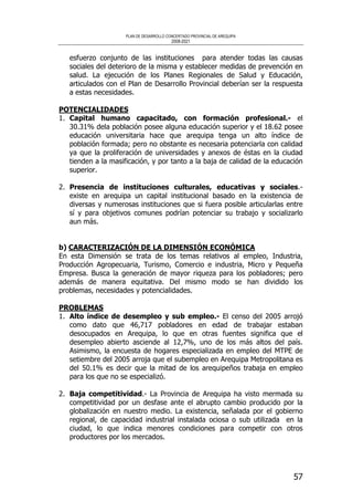 PLAN DE DESARROLLO CONCERTADO PROVINCIAL DE AREQUIPA
2008-2021
57
esfuerzo conjunto de las instituciones para atender todas las causas
sociales del deterioro de la misma y establecer medidas de prevención en
salud. La ejecución de los Planes Regionales de Salud y Educación,
articulados con el Plan de Desarrollo Provincial deberían ser la respuesta
a estas necesidades.
POTENCIALIDADES
1. Capital humano capacitado, con formación profesional.- el
30.31% dela población posee alguna educación superior y el 18.62 posee
educación universitaria hace que arequipa tenga un alto índice de
población formada; pero no obstante es necesaria potenciarla con calidad
ya que la proliferación de universidades y anexos de éstas en la ciudad
tienden a la masificación, y por tanto a la baja de calidad de la educación
superior.
2. Presencia de instituciones culturales, educativas y sociales.-
existe en arequipa un capital institucional basado en la existencia de
diversas y numerosas instituciones que si fuera posible articularlas entre
sí y para objetivos comunes podrían potenciar su trabajo y socializarlo
aun más.
b) CARACTERIZACIÓN DE LA DIMENSIÓN ECONÓMICA
En esta Dimensión se trata de los temas relativos al empleo, Industria,
Producción Agropecuaria, Turismo, Comercio e industria, Micro y Pequeña
Empresa. Busca la generación de mayor riqueza para los pobladores; pero
además de manera equitativa. Del mismo modo se han dividido los
problemas, necesidades y potencialidades.
PROBLEMAS
1. Alto índice de desempleo y sub empleo.- El censo del 2005 arrojó
como dato que 46,717 pobladores en edad de trabajar estaban
desocupados en Arequipa, lo que en otras fuentes significa que el
desempleo abierto asciende al 12,7%, uno de los más altos del país.
Asimismo, la encuesta de hogares especializada en empleo del MTPE de
setiembre del 2005 arroja que el subempleo en Arequipa Metropolitana es
del 50.1% es decir que la mitad de los arequipeños trabaja en empleo
para los que no se especializó.
2. Baja competitividad.- La Provincia de Arequipa ha visto mermada su
competitividad por un desfase ante el abrupto cambio producido por la
globalización en nuestro medio. La existencia, señalada por el gobierno
regional, de capacidad industrial instalada ociosa o sub utilizada en la
ciudad, lo que indica menores condiciones para competir con otros
productores por los mercados.
 