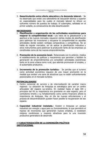 PLAN DE DESARROLLO CONCERTADO PROVINCIAL DE AREQUIPA
2008-2021
58
3. Desarticulación entre oferta educativa y la demanda laboral.- Se
ha observado que existe una sobreoferta de educación técnica y superior
en especialidades para los cuales el mercado laboral no ofrece un
suficiente número de puestos de trabajo. El subempleo, señalado en el
primer acápite, es consecuencia de esta desarticulación
NECESIDADES
1. Planificación y organización de las actividades económicas para
mejorar la competitividad local.- Los retos de la globalización y la
apertura a los nuevos mercados requieren ciertos niveles de planificación
para optimizar las inversiones y recuperar la competitividad en aquellas
actividades donde existen ventajas comparativas y competitivas. No se
habla de regular mercados, sin de aplicar la planificación indicativa y
otros instrumentos para potenciar la producción tanto de las empresas ya
constituidas como de los nuevos emprendimientos.
2. Promoción de la economía local.- Relacionada con lo anterior, implica
el establecimiento de políticas y mecanismos que permitan y faciliten la
generación de emprendimientos y/o consoliden actividades económicas
tanto en la zona urbana como rural, que además promuevan el empleo, y
el autoempleo productivo.
3. Incremento de la promoción turística.- Se percibe que el turismo
como actividad económica requiere de una mayor promoción en la
medida que existen una serie de atractivos que no están suficientemente
posicionados en el mercado turístico.
POTENCIALIDADES
1. Centro comercial de servicio y de intermediación de carácter macro
regional.- La ubicación de Arequipa es estratégica para ser un centro
articulador del espacio sur-andino. En realidad hasta el siglo XIX y
principios del XX su importancia era gravitante en este espacio; pero el
centralismo limeño y su fortalecimiento como centro financiero afectó la
importancia de Arequipa. Hoy en día las nuevas articulaciones y el
proceso de descentralización pueden hacer posible la recuperación de ese
espacio.
2. Capacidad industrial instalada.- Existen e Arequipa un parque
industrial con energía y agua para su funcionamiento, lo que permitiría el
ingreso de inversiones que generarían nuevos empleos, si existiesen
mejores condiciones y mayores atractivos para la una inversión
productiva generadora de desarrollo
c) CARACTERIZACIÓN DE LA DIMENSIÓN POLÍTICO
INSTITUCIONAL
 