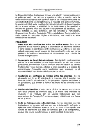PLAN DE DESARROLLO CONCERTADO PROVINCIAL DE AREQUIPA
2008-2021
59
La Dimensión Político Institucional incluye una relación y concertación entre
el gobierno local, los actores y agentes sociales y marcha hacia la
construcción de consensos que permitan abarcar las llamadas condiciones de
gobernabilidad como son la legitimidad y el respaldo a la gestión municipal,
la representatividad social y política, la institucionalización de la participación
de los actores sociales, la viabilidad de las instituciones y la capacidad y
eficacia del gobierno local para asumir su rol promotor de desarrollo.. Los
temas tratados en esta dimensión son los referidos a Participación,
Organizaciones Sociales. Ciudadanía; Valores ciudadanos; Democracia local.
Lucha contra la corrupción. Vigilancia Ciudadana, son tratados en esta
dimensión del desarrollo.
PROBLEMAS
1. Bajo nivel de coordinación entre las instituciones.- Este es un
problema a nivel nacional, porque la organización del Estado es sectorial
y pone trabas a la coordinación entre instituciones y sectores. Si bien eso
debería resolverse con el proceso de descentralización, este aun no ha
generado la suficiente normatividad ni herramientas para cambiar la
cultura de organización.
2. Incremento de la pérdida de valores.- Este también es otro proceso
que se da a nivel nacional, ya que la globalización no sólo trae nuevos
paradigmas, sino también nuevos conflictos entre las escalas de valores
tradicionales y unas nuevas. Además la crisis educativa y el exceso de
competitividad (entendida como habilidades para insertarse en el
mercado laboral) han desatendido formación de valores.
3. Existencia de conflictos de límites entre los distritos.- Se ha
observado que de los 29 distritos de la provincia, sólo 7 cuentan con
leyes de creación y/o delimitación, lo que genera disputas territoriales y
de jurisdicción, que afectan el normal desarrollo de las funciones de la
ciudad.
4. Perdida de identidad.- Junto con la pérdida de valores, encontramos
que existe pérdida de identidad local, o al menos esta identidad va
mutando y se relativiza con los valores tradicionales que han
caracterizado los “arequipeño”, como un signo y distintivo de una forma
de ser y actuar
5. Falta de transparencia administrativa.- Se ha observado que las
instituciones, no cumplen del todo con dar la información suficiente y
oportuna sobre diferentes aspectos de su accionar. Existe quizás una
cultura del secretismo que debe ser cambiada por la de transparencia,
porque ésta es una característica de la gobernabilidad democrática.
 