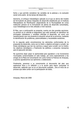 PLAN DE DESARROLLO CONCERTADO PROVINCIAL DE AREQUIPA
2008-2021
6
fecha y que permite considerar las variables de la pobreza y la exclusión
social como parte de las tareas del desarrollo.
Asimismo, el enfoque metodológico aplicado es el que se deriva del modelo
de formulación de planes integrales de desarrollo establecido por el Instituto
Metropolitano de Planificación (dependiente de la Municipalidad de Lima)
institución pionera en la formulación de planes de desarrollo concertados,
cuya metodología es la más utilizada a nivel nacional.
El Plan, que a continuación se presenta, cuenta con dos grandes secciones.
La primera es la referida al diagnóstico que está centrado en identificar los
principales indicadores y variables referidas al desarrollo, así como una
caracterización que nos presenta la situación actual de la provincia, mediante
la identificación de problemas, potencialidades y necesidades existentes.
En la segunda parte encontraremos los elementos conformantes de la
propuesta de desarrollo, como son la Visión u objetivo principal a cumplir, las
líneas estratégicas que son los caminos a seguir para cumplir con la misión;
los objetivos estratégicos y finalmente las políticas y proyectos necesarios
para la ejecución del plan.
No queremos dejar pasar la oportunidad para agradecer a los funcionarios
municipales comprometidos en este trabajo, así como especialmente a los
amigos de la Mesa de Concertación de Lucha Contra la Pobreza de Arequipa,
a quienes agradecemos sus opiniones y colaboración.
Finalmente, ponemos a su conocimiento el documento del plan que
esperamos lleva a la reflexión y a la acción para lograr conquistar el
desarrollo, sabiendo que no es un documento acabado , sino el inicio de un
proceso que debe contar con la participación de todos.
Arequipa, Marzo del 2008
 