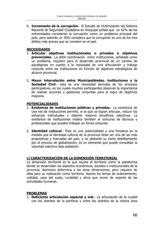 PLAN DE DESARROLLO CONCERTADO PROVINCIAL DE AREQUIPA
2008-2021
60
6. Incremento de la corrupción.- El Estudio de Victimización del Sistema
Nacional de Seguridad Ciudadana en Arequipa señala que un 62% de los
entrevistados consideran la corrupción como un problema principal del
país; pero además un 30% considera que la corrupción es uno de los tres
delitos más graves que se cometen en el país
NECESIDADES
1. Articular objetivos institucionales o privados a objetivos
provinciales.- La débil coordinación entre instituciones, señalada como
un problema, requiere para el desarrollo provincial de un cambio de
paradigmas en cuanto a la necesidad de una articulación y trabajo
conjunto entre las instituciones en función de objetivos estratégicos de
alcance provincial.
2. Mayor interrelación entre Municipalidades, instituciones y la
Sociedad Civil.- esta es una necesidad derivada de los procesos
participativos, en los cuales muchos participantes observan la importancia
de realizar acciones y gestiones conjuntas para el logro de objetivos
mayores.
POTENCIALIDADES
1. Existencia de instituciones públicas y privadas.- La existencia de
una red de instituciones permite, si es que se logran articular, reducir los
esfuerzos individuales y obtener mejores beneficios colectivos. La
existencia de instituciones implica también el concurso de técnicos y
profesionales que pueden trabajar en forma conjunta.
2. Identidad cultural.- Esta es una potencialidad y una fortaleza en la
medida que la identidad cultural de la provincia debe ser una de las más
propositivas y marcadas del país, y no obstante su cierto debilitamiento
por el proceso de globalización, es un elemento que puede consolidar la
voluntad colectiva dela población.
c) CARACTERIZACIÓN DE LA DIMENSIÓN TERRITORIAL
La dimensión territorial es la que asume el territorio como la plataforma
donde se desarrollan los aspectos económicos, sociales e institucionales de la
provincia. Asimismo determina a las otras dimensiones; pero requiere de
ellas para su realización como territorio. Asume los temas de ordenamiento,
vialidad, usos del suelo, ruralidad y otros que sirven de soporte de las
actividades humanas.
PROBLEMAS
1. Deficiente articulación espacial y vial.- La articulación de la ciudad
con los distritos de la periferia y entre los distritos de la misma área
 