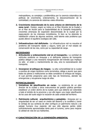 PLAN DE DESARROLLO CONCERTADO PROVINCIAL DE AREQUIPA
2008-2021
61
metropolitana, es compleja y problemática por la carencia sistemática de
políticas de crecimiento, ordenamiento, la desconcentración de la
centralidad y la carencia de sistemas viales eficientes.
2. Crecimiento desordenado de la zona urbana en detrimento de la
zona rural.- Existen, según se indica en el Plan Director de la Ciudad y
en el Plan de Acción para la Sostenibilidad de la Campiña Arequipeña,
crecientes amenazas de expansión descontrolada de la ciudad por la
especulación de los intereses inmobiliarios. Si bien se ha detenido la
habilitación urbana de algunos sectores, está latente este problema que
puede alterar el equilibrio ecológico del valle.
3. Infraestructura vial deficiente.- La infraestructura vial no resuelve el
problema del transporte rápido y seguro, tanto por el mal estado de
conservación de las vías, como por su capacidad de carga.
NECESIDADES
1. Articulación y ordenamiento vial en el transporte.- La cantidad de
vehículos existente en Arequipa y el deficiente sistema de transporte
público obligan a una necesaria reorganización del tránsito que implique
no sólo el orden y mantenimiento de vías, sino la racionalización del
transporte.
2. Incorporar el enfoque de riesgos.- La alta vulnerabilidad de la ciudad
a eventos de origen tectónico como terremotos, obliga a asumir que para
todos los planes e instituciones se debe considerar el enfoque de riesgos,
el cual permite prepararse para este tipo de fenómenos, atender las
emergencias y recuperarse luego de ellas.
POTENCIALIDADES
1. Iniciativas de planificación en curso.- La existencia de un plan
director de la ciudad y otros instrumentos de gestión pública permiten
establecer un orden dentro de la ciudad; pero que debería ser extendido
a todo el ámbito de la provincia y con ello lograr una mejor planificación
de los usos del suelo según la vocación de cada unidad del territorio.
2. Patrimonio cultural, arquitectónico y paisajista.- Arequipa por su
singularidad de ser un oasis en medio del desierto y la cordillera y tener
la ventaja de sus canteras de sillar configura un patrimonio natural y de
paisaje humano muy especial, del que sólo algunas partes están
suficientemente aprovechadas tanto para el turismo, como para mejorar
la calidad de vida de sus habitantes.
e) CARACTERIZACIÓN DE LA DIMENSIÓN AMBIENTAL
 