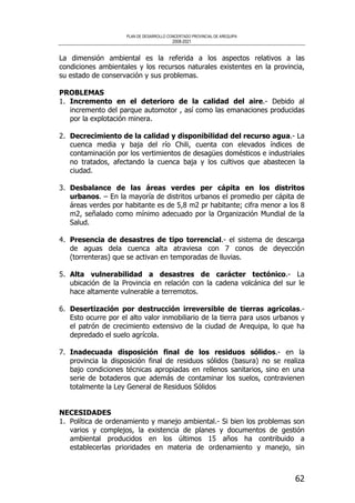 PLAN DE DESARROLLO CONCERTADO PROVINCIAL DE AREQUIPA
2008-2021
62
La dimensión ambiental es la referida a los aspectos relativos a las
condiciones ambientales y los recursos naturales existentes en la provincia,
su estado de conservación y sus problemas.
PROBLEMAS
1. Incremento en el deterioro de la calidad del aire.- Debido al
incremento del parque automotor , así como las emanaciones producidas
por la explotación minera.
2. Decrecimiento de la calidad y disponibilidad del recurso agua.- La
cuenca media y baja del río Chili, cuenta con elevados índices de
contaminación por los vertimientos de desagües domésticos e industriales
no tratados, afectando la cuenca baja y los cultivos que abastecen la
ciudad.
3. Desbalance de las áreas verdes per cápita en los distritos
urbanos. – En la mayoría de distritos urbanos el promedio per cápita de
áreas verdes por habitante es de 5,8 m2 pr habitante; cifra menor a los 8
m2, señalado como mínimo adecuado por la Organización Mundial de la
Salud.
4. Presencia de desastres de tipo torrencial.- el sistema de descarga
de aguas dela cuenca alta atraviesa con 7 conos de deyección
(torrenteras) que se activan en temporadas de lluvias.
5. Alta vulnerabilidad a desastres de carácter tectónico.- La
ubicación de la Provincia en relación con la cadena volcánica del sur le
hace altamente vulnerable a terremotos.
6. Desertización por destrucción irreversible de tierras agrícolas.-
Esto ocurre por el alto valor inmobiliario de la tierra para usos urbanos y
el patrón de crecimiento extensivo de la ciudad de Arequipa, lo que ha
depredado el suelo agrícola.
7. Inadecuada disposición final de los residuos sólidos.- en la
provincia la disposición final de residuos sólidos (basura) no se realiza
bajo condiciones técnicas apropiadas en rellenos sanitarios, sino en una
serie de botaderos que además de contaminar los suelos, contravienen
totalmente la Ley General de Residuos Sólidos
NECESIDADES
1. Política de ordenamiento y manejo ambiental.- Si bien los problemas son
varios y complejos, la existencia de planes y documentos de gestión
ambiental producidos en los últimos 15 años ha contribuido a
establecerlas prioridades en materia de ordenamiento y manejo, sin
 